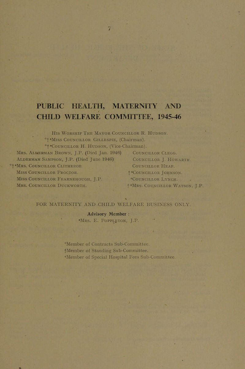 PUBLIC HEALTH, MATERNITY AND CHILD WELFARE COMMITTEE, 1945-46 His Worship The Mayor Councillor R. Hudson. °t*Miss Councillor Gillespie, (Chairman). °t‘Councillor H. Hudson, (Vice-Chairman). Mrs. Alqerm.^n Brown, J.P. (Died Jan. 1946) Councillor Clegg. .A.LDERMAN Sampson, J.P. (Died June 1946) ‘Mrs. Councillor Clitheroe Miss Councillor Proctor. Miss Councillor Fearnehough, J.P. Mrs. Councillor Duckworth. Councillor J. How.arth. Councillor He.a.p. t‘Councillor Johnson. ‘Councillor Lynch. t*MRs. Councillor W.atson, J.P. FOR M.\TERNITY AND CHILD WELFARE BUSINESS ONLY. Advisory Member : ' ‘Mrs. E. PoppLpTON, J.P. “Member of Contracts Sub-Committee. jMember of Standing Sub-Committee. ‘Member of Special Hospital Fees Sub-Committee.