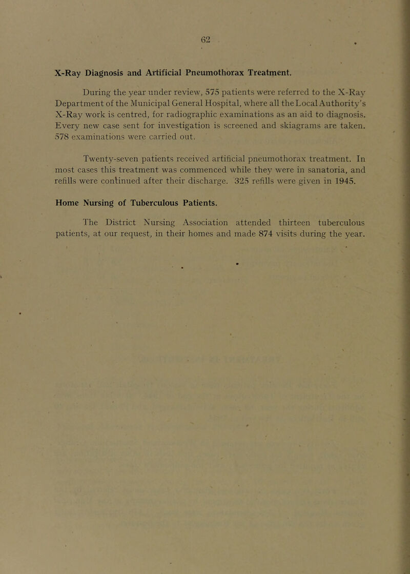 X-Ray Diagnosis and Artificial Pneumothorax Treatment. During the year under review, 575 patients were referred to the X-Ray Department of the Municipal General Hospital, where all the Local Authority’s X-Ray work is centred, for radiographic examinations as an aid to diagnosis. Every new case sent for investigation is screened and skiagrams are taken. 578 examinations were carried out. Twenty-seven patients received artificial pneumothorax treatment. In most cases this treatment was commenced while they were in sanatoria, and refills were continued after their discharge. 325 refills were given in 1945. Home Nursing of Tuberculous Patients. The District Nursing Association attended thirteen tuberculous patients, at our request, in their homes and made 874 visits during the year.