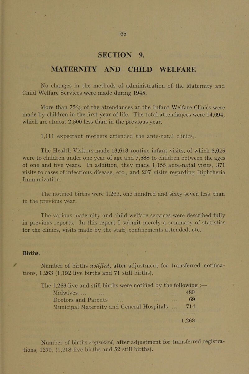 SECTION 9. MATERNITY AND CHILD WELFARE No changes in the methods of administration of the Maternity and Child Welfare Services were made during 1945. More than 75% of the attendances at the Infant Welfare Clinics were made hy children in the first year of life. The total attendances were 14,094, which are almost 2,500 less than in the previous year. 1,111 expectant mothers attended the ante-natal clinics,. The Health Visitors made 13,613 routine infant visits, of which 6,025 were to children under one year of age and 7,588 to children between the ages of one and five years. In addition, they made 1,155 ante-natal visits, 371 visits to cases of infectious disease, etc., and 207 visits regarding Diphtheria Immunization. The notified births were 1,263, one hundred and sixty-seven less than in the previous year. The various maternity and child welfare services were described fully in previous reports. In this report I submit merely a summary of statistics for the clinics, visits made by the staff, confinements attended, etc. Births. ^ Number of births notified, after adjustment for transferred notifica- tions, 1,263 (1,192 live births and 71 still births). The 1,263 live and still births were notified by the following :— Midwives ... ... ... ... ... ... 480 Doctors and Parents ... ... ... ... 69 Municipal Maternity and General Hospitals ... 714 1,263 Number of births registered, after adjustment for transferred registra- tions, 1270, (1,218 live births and 52 still births).