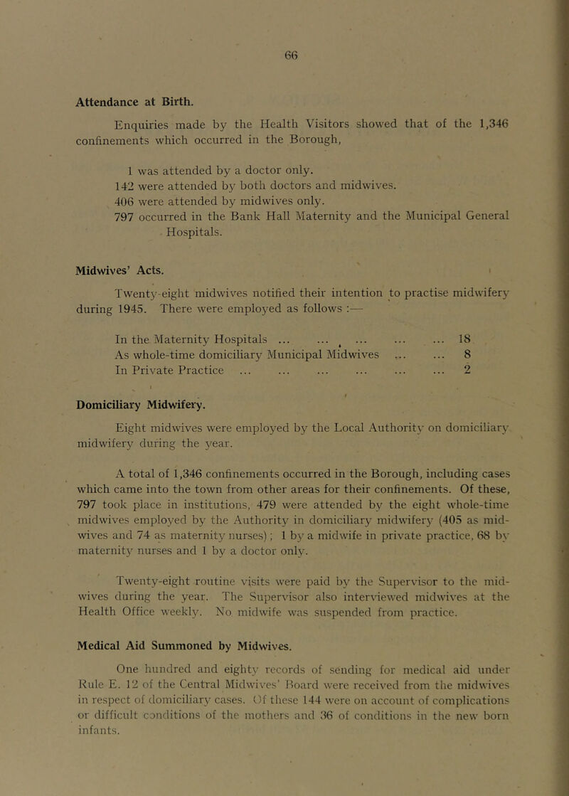 Attendance at Birth. Enquiries made by the Health Visitors showed that of the 1,346 confinements which occurred in the Borough, 1 was attended by a doctor only. 142 were attended by both doctors and midwives. 406 were attended by midwives only. 797 occurred in the Bank Hall Maternity and the Municipal General Hospitals. Midwives’ Acts. Twenty-eight midwives notified their intention to practise midwifery during 1945. There were employed as follows :— In the Maternity Hospitals ... ... ^ ... ... ... 18 As whole-time domiciliar}^ Municipal Midwives ... ... 8 In Private Practice ... ... ... ... ... ... 2 ^ I I Domiciliary Midwifery. Eight midwives were employed by the Local Authoritx' on domiciliary midwifery during the 5^ear. A total of 1,346 confinements occurred in the Borough, including cases which came into the town from other areas for their confinements. Of these, 797 took place in institutions, 479 were attended by the eight whole-time midwives employed by the Authority in domiciliary midwifery (405 as mid- wives and 74 as maternity nurses); 1 by a midwife in private practice, 68 by maternity nurses and 1 by a doctor only. Twenty-eight routine visits were paid by the Supervisor to the mid- wives during the year. The Supervisor also inter\fiewed midwives at the Health Office weekly. No. midwife was suspended from practice. Medical Aid Summoned by Midwives. One hundred and eighty records of sending for medical aid under Rule E. 12 of the Centi'al Midwives’ Board were received from the mid wives in respect of domiciliary cases. Of these 144 were on account of complications or difficult conditions of the mothers and 36 of conditions in the new born infants.