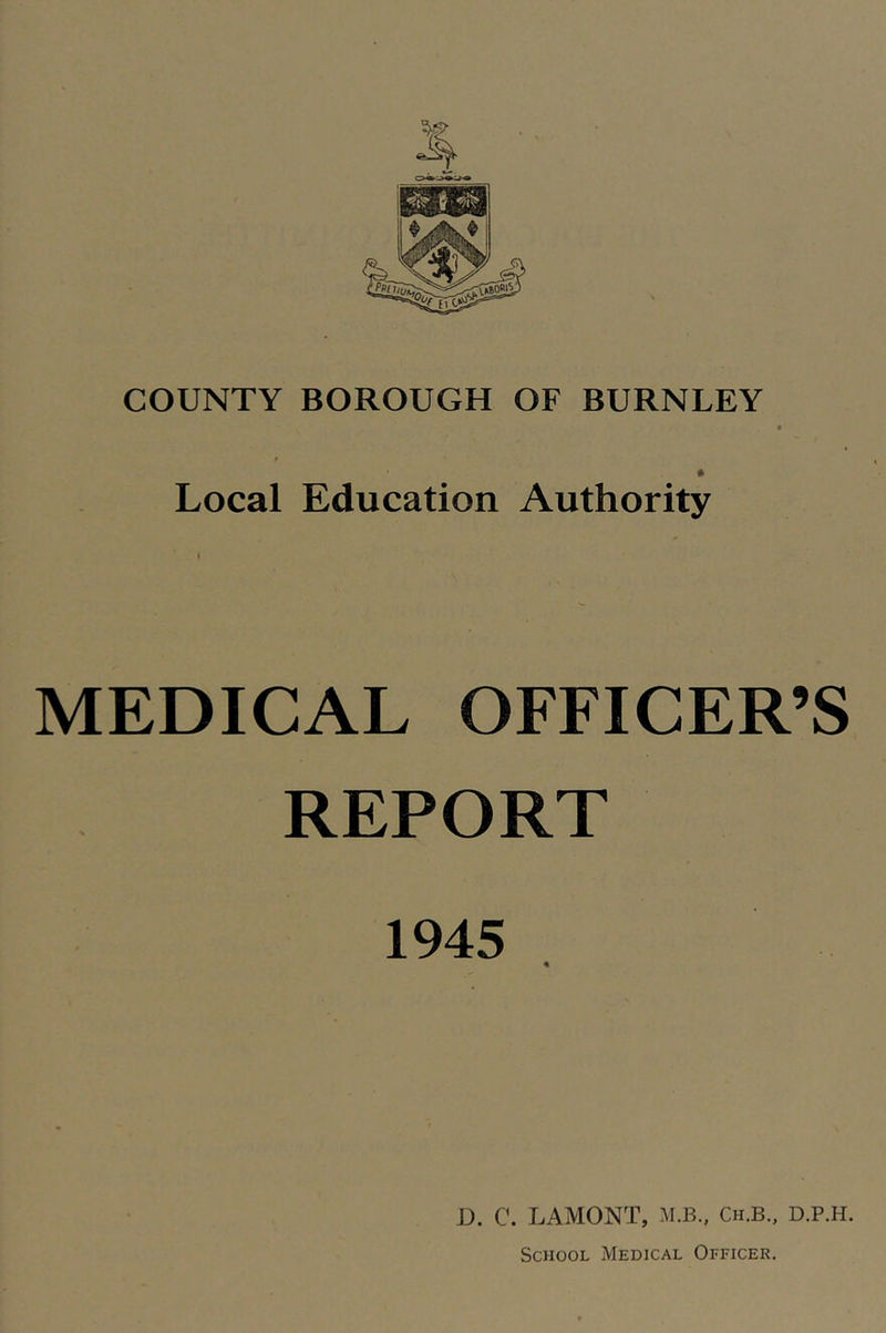 COUNTY BOROUGH OF BURNLEY * Local Education Authority I MEDICAL OFFICER’S REPORT 1945 D. C. LAMONT, M.B., Ch.B., D.P.H. School Medical Officer.