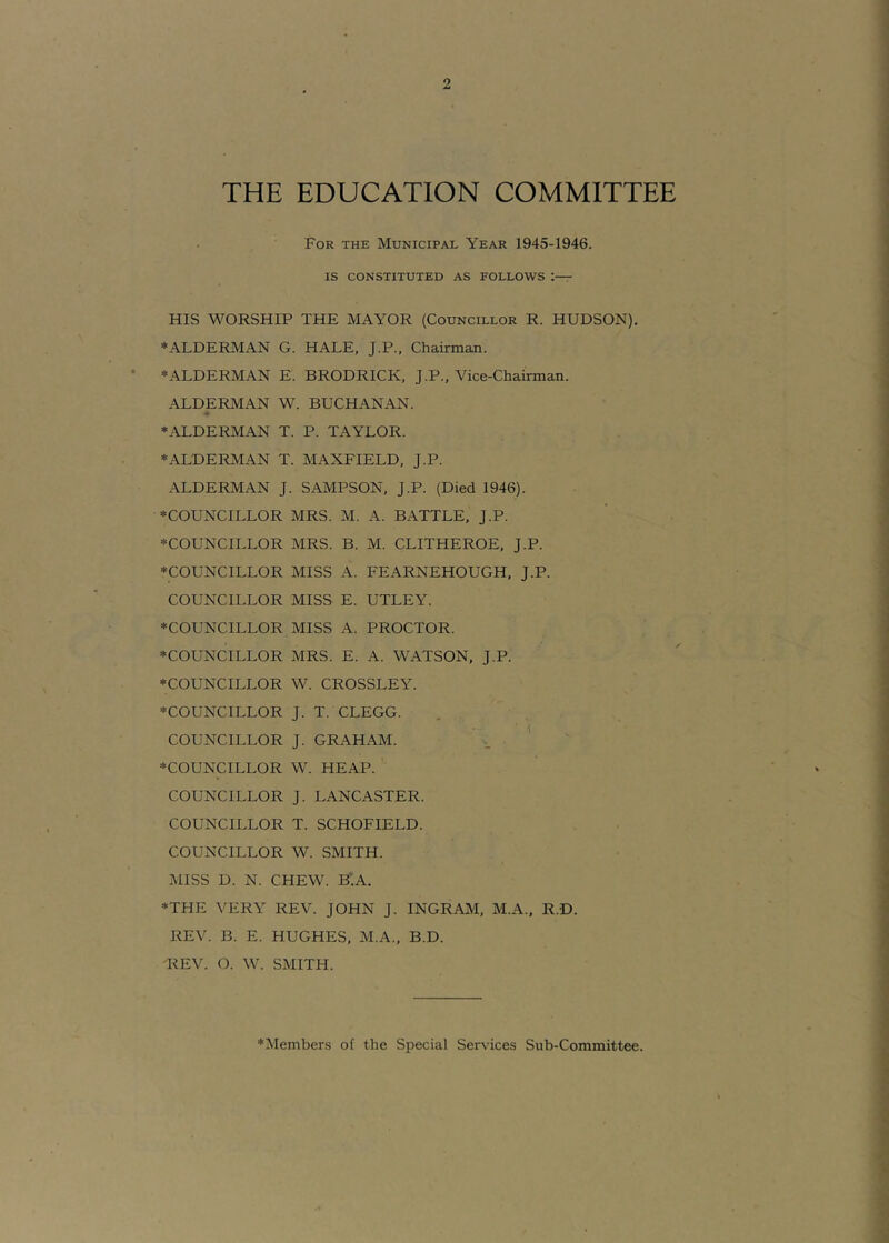 THE EDUCATION COMMITTEE For the Municipal Year 1945-1946. IS CONSTITUTED AS FOLLOWS r HIS WORSHIP THE MAYOR (Councillor R. HUDSON). ♦ALDERMAN G. HALE, J.P., Chairman. ♦ALDERMAN E. BRODRICK, J.P., Vice-Chairman. ALDERMAN W. BUCHANAN. ♦ALDERMAN T. P. TAYLOR. ♦ALDERMAN T. MAXFIELD, J.P. ALDERMAN J. SAMPSON, J.P. (Died 1946). ♦COUNCILLOR MRS. M. A. BATTLE, J.P. ♦COUNCILLOR MRS. B. M. CLITHEROE, J.P. ♦COUNCILLOR MISS A. FEARNEHOUGH, J.P. COUNCILLOR MISS E. UTLEY. ♦COUNCILLOR MISS A. PROCTOR. ♦COUNCILLOR MRS. E. A. WATSON, J.P. ♦COUNCILLOR W. CROSSLEY. ♦COUNCILLOR J. T. CLEGG. COUNCILLOR J. GRAHAM. ' ♦COUNCILLOR W. HEAP. COUNCILLOR J. LANCASTER. COUNCILLOR T. SCHOFIELD. COUNCILLOR W. SMITH. MISS D. N. CHEW. B'.A. ♦THE VERY REV. JOHN J. INGRAM, M.A., R.D. REV. B. E. HUGHES, M.A., B.D. REV. O. W. SMITH. ♦Members of the Special Services Sub-Committee.