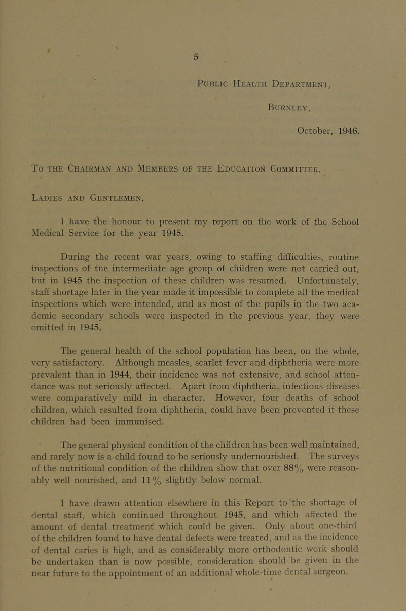 Public Health Department, Burnley, October, 1946. To THE ChAIRM.\N .\ND MEMBERS OF THE EDUCATION COMMITTEE. Ladies and Gentlemen, I have the honour to present my report on the work of the School Medical Service for the year 1945. During the recent war years, owing to staffing difficulties, routine inspections of tne intermediate age group of children were not carried out, but in 1945 the inspection of these children was resumed. Unfortunately, staff shortage later in the year made it impossible to complete all the medical inspections which were intended, and as most of the pupils in the two aca- demic secondary schools were inspected in the previous year, they were omitted in 1945. The general health of the school population has been, on the whole, very satisfactory. Although measles, scarlet fever and diphtheria were more prevalent than in 1944, their incidence was not extensive, and school atten- dance was not seriously affected. Apart from diphtheria, infectious diseases- were comparatively mild in character. However, four deaths of school children, which resulted from diphtheria, could have been prevented if these children had been immunised. The general physical condition of the children has been well maintained, and rarely now is a child found to be seriously undernourished. The surveys of the nutritional condition of the children show that over 88% were reason- ably well nourished, and 11 % slightly below normal. I have drawn attention elsewhere in this Report to the shortage of dental staff, which continued throughout 1945, and which affected the amount of dental treatment which could be given. Only about one-third of the children found to have dental defects were treated, and as the incidence of dental caries is high, and as considerably more orthodontic work should be undertaken than is now possible, consideration should be given in the near future to the appointment of an additional whole-time dental surgeon.