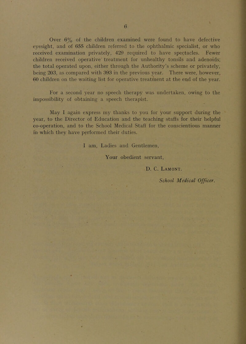 Over 6% of the children examined were found to have defective eyesight, and of 655 children referred to the ophthalmic specialist, or who received examination privately, 429 required to have spectacles. Fewer children received operative treatment for unhealthy tonsils and adenoids; the total operated upon, either through the Authority’s scheme or privatel)'’, being 203, as compared with 393 in the previous year. There were, however, 60 children on the waiting list for operative treatment at the end of the year. For a second year no speech therapy was undertaken, owing to the impossibility of obtaining a speech therapist. May I again express my thanks to you for your support during the year, to the Director of Education and the teaching staffs for their helpful co-operation, and to the School Medical Staff for the conscientious manner in which they have performed their duties. I am. Ladies and Gentlemen, Your obedient servant, D. C. Lamont.