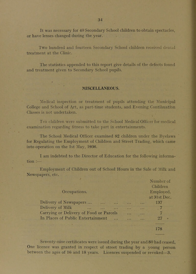 It was necessary for 49 Secondary School children to obtain spectacles, or have lenses changed during the year. Two hundred and fourteen Secondary School children received denial treatment at the Clinic. The statistics appended to this report give details of the defects found and treatment given to Secondary School pupils. MISCELLANEOUS. Medical inspection or treatment of pupils attending the Municipal College and School of Art, as part-time students, and Evening Contihuati'on Classes is not undertaken. % Ten children were submitted to the School Medical Officer for medical examination regarding fitness to take part in entertainments. The School Medical Officer examined 82 children under the Byelaws for Regulating the Employment of Children and Street Trading, which came into operation on the 1st May, 1936. I am indebted to the Director of Education for the following informa- tion :— Employment of Children out of School Hours in the Sale of Milk and Newspapers, etc. f Number of Children Occupations. Employed. at 31 St Dec. Delivery of Newspapers ... ... ... 137 Delivery of Milk ... ... ... ... ... 7 Carrying or Delivery of Food or Parcels ... ... 7 In Places of Public Entertainment ... ... ... 27 178 Seventy-nine certificates were issued during the year and 80 had ceased. One licence was granted in respect of street trading by a young person between the ages of 16 and 18 years. Licences suspended or revoked—3.