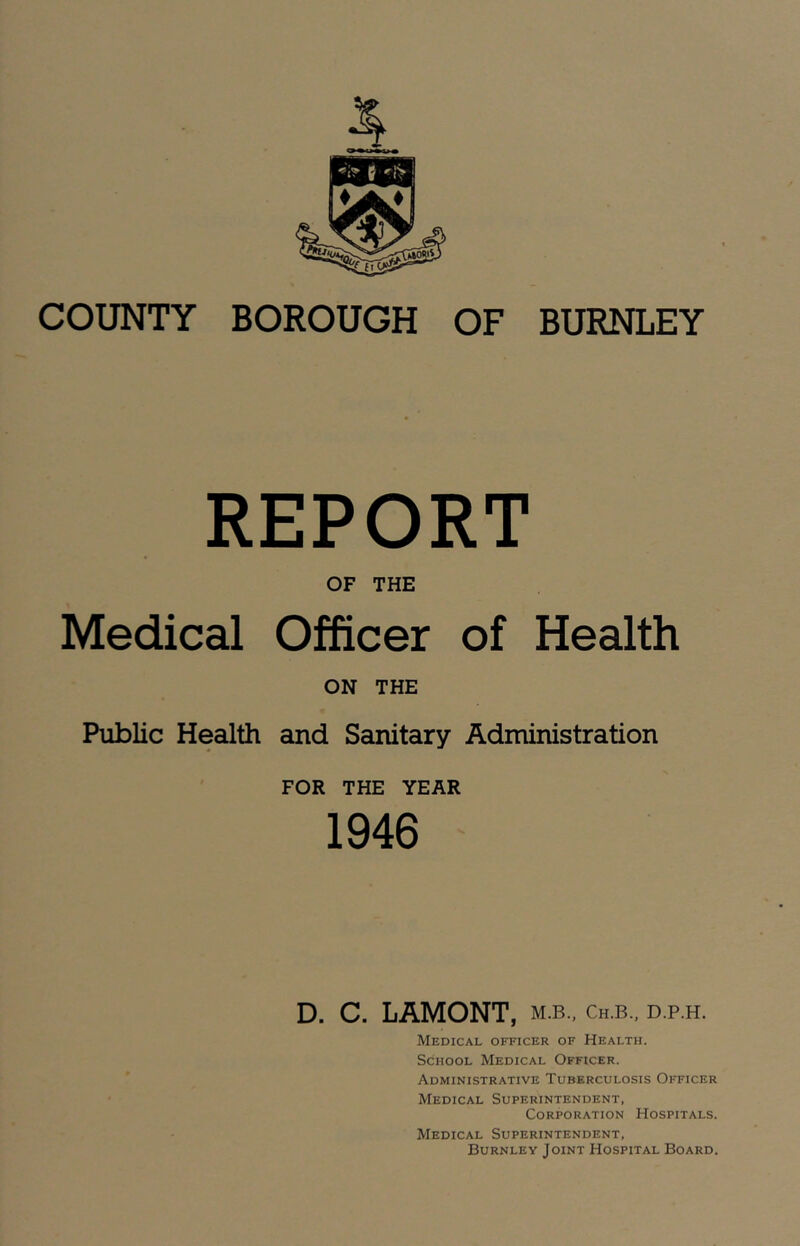 COUNTY BOROUGH OF BURNLEY REPORT OF THE Medical Officer of Health ON THE Public Health and Sanitary Administration FOR THE YEAR 1946 D. C. LAMONT, m.b., Ch.b., d.p.h. Medical officer of Health. School Medical Officer. Administrative Tuberculosis Officer Medical Superintendent, Corporation Hospitals. Medical Superintendent, Burnley Joint Hospital Board.