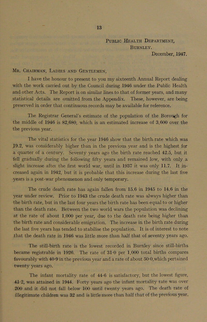 Public Health Department, Burnley. December, 1947. Mr. Chairman, Ladies and Gentlemen, I have the honour to present to you my sixteenth Annual Report dealing with the work carried out by the Council during 1946 under the Public Health and other Acts. The Report is on similar lines to that of former years, and many statistical details are omitted from the Appendix. These, however, are being preserved in order that continuous records may be available for reference. The Registrar General’s estimate of the population of the Borough for the middle of 1946 is 82,680, which is an estimated increase of 3,600 over the the previous year. The vital statistics for the year 1946 show that the birth rate which was 19.2, was considerably higher than in the previous year and is the highest for a quarter of a century. Seventy years ago the birth rate reached 42.5, but it fell gradually during the following fifty years and remained low, with only a shght increase aftei the first world war, until in 1937 it was only 11.7. It in- creased again in 1942, but it is probable that this increase during the last five years is a post-war phenomenon and only temporary. The crude death rate has again fallen from 15.6 in 1945 to 14.6 in the year under review. Prior to 1943 the crude death rate was always higher than the birth rate, but in the last four years the birth rate has been equal to or higher than the death rate. Between the two world wars the population was declining at the rate of about 1,000 per year, due to the death rate being higher than the birth rate and considerable emigration. The increase in the birth rate during the last five years has tended to stabilise the population. It is of interest to note that the death rate in 1946 was little more than half that of seventy years ago. The stiU-birth rate is the lowest recorded in Burnley since still-births became registrable in 1926. The rate of 3T0 per 1,000 total births compares favourably with 40-9 in the previous year and a rate of about 50-0,which pertained twenty years ago. The infant mortality rate of 44-6 is satisfactory, but the lowest figure, 4T2, was attained in 1944. Forty years ago the infant mortality rate was over 200 and it did not fall below 100 until twenty years ago. The death rate of illegitimate children was 32 and is little more than half that of the previous year.