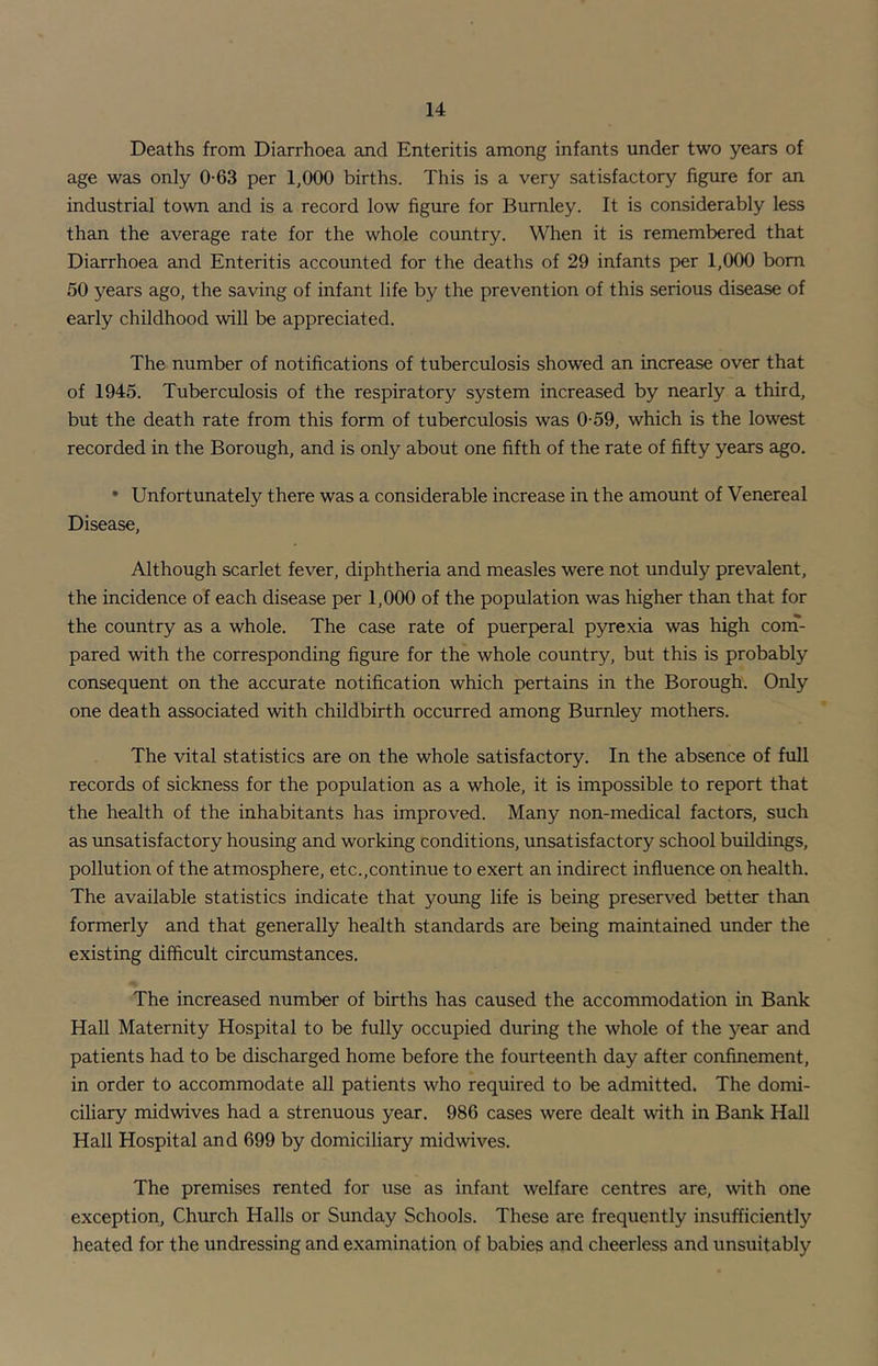 Deaths from Diarrhoea and Enteritis among infants under two years of age was only 0-63 per 1,000 births. This is a very satisfactory figure for an industrial town and is a record low figure for Burnley. It is considerably less than the average rate for the whole country. When it is remembered that Diarrhoea and Enteritis accounted for the deaths of 29 infants per 1,000 bom 50 years ago, the saving of infant life by the prevention of this serious disease of early childhood will be appreciated. The number of notifications of tuberculosis showed an increase over that of 1945. Tuberculosis of the respiratory system increased by nearly a third, but the death rate from this form of tuberculosis was 0-59, which is the lowest recorded in the Borough, and is only about one fifth of the rate of fifty years ago. • Unfortunately there was a considerable increase in the amount of Venereal Disease, Although scarlet fever, diphtheria and measles were not unduly prevalent, the incidence of each disease per 1,000 of the population was higher than that for the country as a whole. The case rate of puerperal pyrexia was high corn- pared with the corresponding figure for the whole country, but this is probably consequent on the accurate notification which pertains in the Borough. Only one death associated with childbirth occurred among Burnley mothers. The vital statistics are on the whole satisfactory. In the absence of full records of sickness for the population as a whole, it is impossible to report that the health of the inhabitants has improved. Many non-medical factors, such as unsatisfactory housing and working conditions, unsatisfactory school buildings, pollution of the atmosphere, etc.,continue to exert an indirect influence on health. The available statistics indicate that yoimg life is being preserved better than formerly and that generally health standards are being maintained under the existing difficult circumstances. The increased number of births has caused the accommodation in Bank Hall Maternity Hospital to be fully occupied during the whole of the j^ear and patients had to be discharged home before the fourteenth day after confinement, in order to accommodate all patients who required to be admitted. The domi- ciliary midwives had a strenuous year. 986 cases were dealt with in Bank Hall Hall Hospital and 699 by domiciliary midwives. The premises rented for use as infant welfare centres are, with one exception, Chmch Halls or Sunday Schools. These are frequently insufficiently heated for the undressing and examination of babies and cheerless and unsuitably