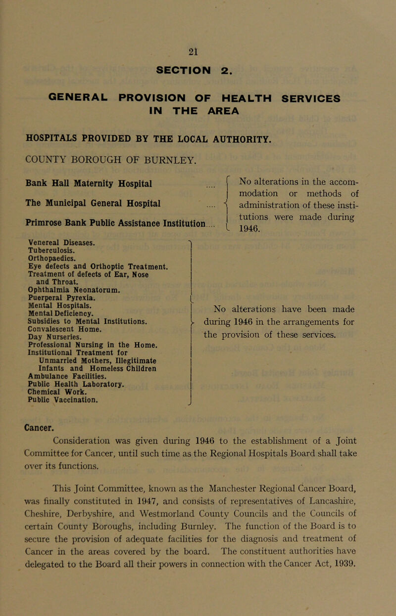 SECTION 2. GENERAL PROVISION OF HEALTH SERVICES IN THE AREA HOSPITALS PROVIDED BY THE LOCAL AUTHORITY. COUNTY BOROUGH OF BURNLEY. Bank Hall Maternity Hospital The Municipal General Hospital .... 'j Primrose Bank Public Assistance Institution ... [ No alterations in the accom- modation or methods of administration of these insti- tutions were made during 1946. Venereal Diseases. Tuberculosis. Orthopaedics. Eye defects and Orthoptic Treatment. Treatment of defects of Ear, Nose and Throat. Ophthalmia Neonatorum. Puerperal Pyrexia. Mental Hospitals. Mental Deficiency. Subsidies to Mentai Institutions. Convalescent Home. Day Nurseries. Professional Nursing in the Home. Institutional Treatment for Unmarried Mothers, lilegitimate Infants and Homeiess Children Ambulance Facilities. Public Health Laboratory. Chemical Work. Public Vaccination. No alterations have been made during 1946 in the arrangements for the provision of these services. Cancer. Consideration was given during 1946 to the establishment of a Joint Committee for Cancer, until such time as the Regional Hospitals Board shall take over its functions. This Joint Committee, known as the Manchester Regional Cancer Board, was finally constituted in 1947, and consists of representatives of Lancashire, Cheshire, Derbyshire, and Westmorland County Councils and the Councils of certain County Boroughs, including Burnley. The function of the Board is to secure the provision of adequate facilities for the diagnosis and treatment of Cancer in the areas covered by the board. The constituent authorities have delegated to the Board all their powers in connection with the Cancer Act, 1939.