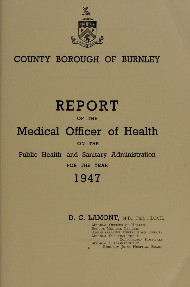 COUNTY BOROUGH OF BURNLEY REPORT OF THE Medical Officer of Health ON THE Public Health and Sanitary Administration FOR THE YEAR 1947 D. C. LAMONT, m b., ch.b., d.p.h. Medical Officer of Health. School Medical Officer. Administrative Tuberculosis Officer. Medical Superintendent, Corporation Hospitals. Medical Superintendent, ^ Burnley Joint Hospital Board.