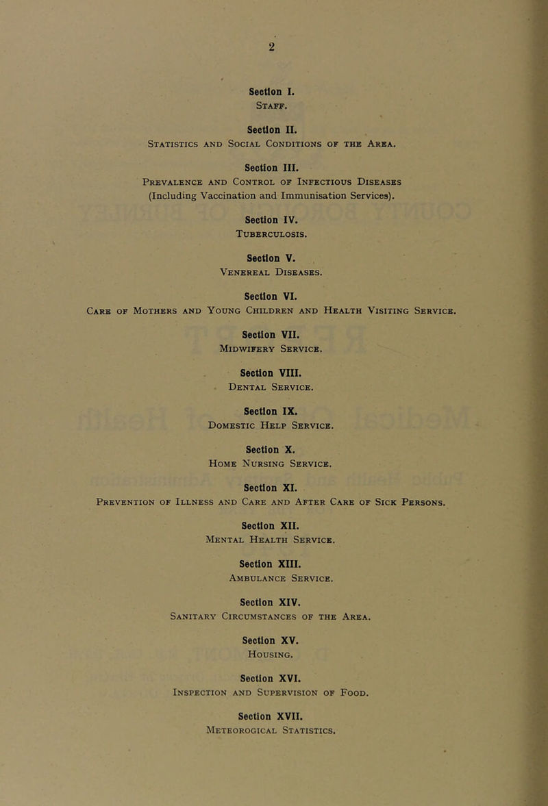 Section I. Staff. Section II. Statistics and Social Conditions of the Area. Section III. Prevalence and Control of Infectious Diseases (Including Vaccination and Immunisation Services). Section IV. Tuberculosis. Section V. Venereal Diseases. Section VI. Care of Mothers and Young Children and Health Visiting Service. Section VII. Midwifery Service. Section VIII. • Dental Service. Section IX. Domestic Help Service. Section X. Home Nursing Service. Section XI. Prevention of Illness and Care and After Care of Sick Persons. Section XII. Mental Health Service. Section XIII. Ambulance Service. Section XIV. Sanitary Circumstances of the Area. Section XV. Housing. Section XVI. Inspection and Supervision of Food. Section XVII. Meteorogical Statistics.