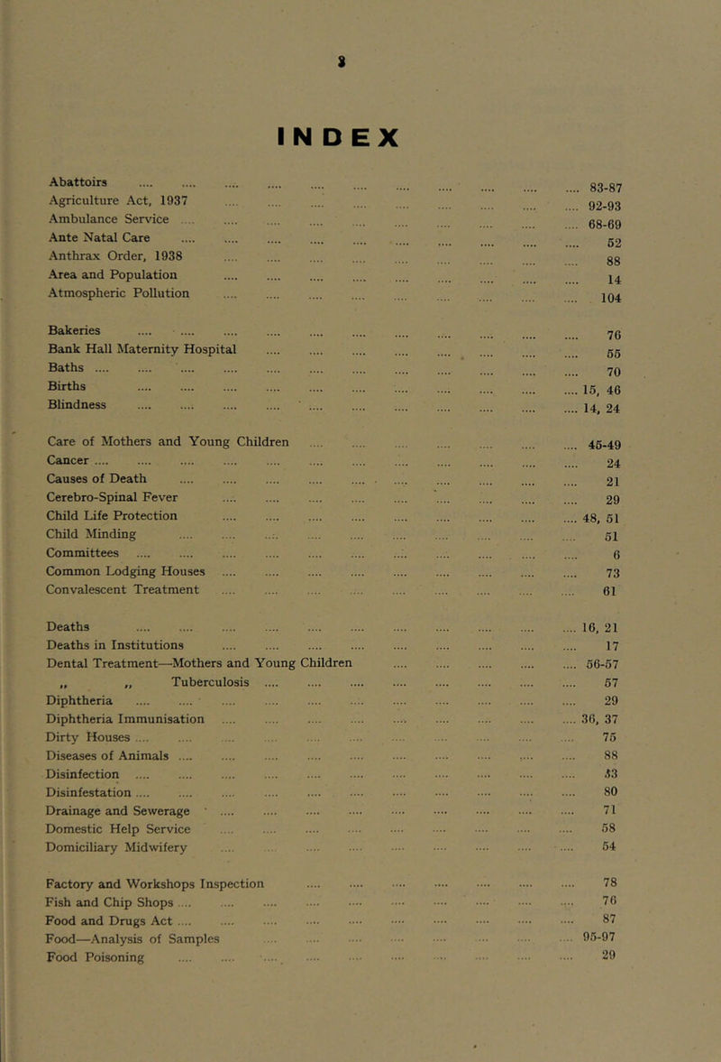 INDEX Abattoirs Agriculture Act, 1937 Ambulance Service . Ante Natal Care Anthrax Order, 1938 Area and Population Atmospheric Pollution .... 83-87 .... 92-93 .... 68-69 62 88 U 104 Bakeries .... Bank Hall Maternity Hospital Baths .... Births Blindness 76 66 70 .... 15, 46 .... 14, 24 Care of Mothers and Young Children Cancer Causes of Death Cerebro-Spinal Fever Child Life Protection Child Minding Committees Common Lodging Houses Convalescent Treatment .... 46-49 24 21 29 .... 48. 51 51 6 73 61 Deaths .... .... Deaths in Institutions .... Dental Treatment—^Mothers and Young Children „ „ Tuberculosis Diphtheria Diphtheria Immunisation Dirty Houses .... Diseases of Animals .... Disinfection Disinfestation Drainage and Sewerage ‘ .... Domestic Help Service Domiciliary Midwifery .... .... 16, 21 17 .... 56-57 67 29 .... 36, 37 75 88 .i3 80 71 58 54 Factory and Workshops Inspection Fish and Chip Shops .... Food and Drugs Act .... Food—Analysis of Samples Food Poisoning 78 76 87 95-97 29