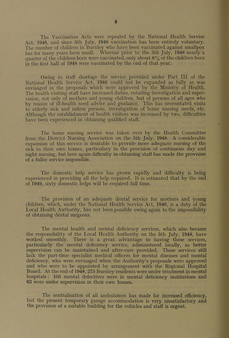 The Vaccination Acts were repealed by the National Health Service Act, 1946, and since 5th July, 1948 vaccination has been entirely voluntary. The number of children in Burnley who have been vaccinated against smallpox has for many years been small. Whereas prior to the 5th July, 1948 nearly a quarter of the children born were vaccinated, only about 8% of the children born in the first half of 1948 were vaccinated by the end of that year. Owing to staff shortage the service provided under Part III of the National Health Service Act, 1946 could not be expanded as fully as was envisaged in the proposals which were approved by the Ministry of Health. The health visiting staff have increased duties, entailing investigation and super- vision, not only of mothers and young children, but of persons of all ages who by reason of ill-health need advice and guidance. This has necessitated visits to elderly sick and infirm persons, investigation of home nursing needs, etc. Although the establishment of health visitors was increased by two, difficulties have been experienced in obtaining qualified staff. The home nursing service was taken over by the Health Conunittee from the District Nursing Association on the 5th July, 1948. A considerable expansion of this service is desirable to provide more adequate nursing of the sick in their own homes, particulary in the provision of continuous day and night nursing, but here again difficulty in obtaining staff has made the provision of a fuller service impossible. The domestic help service has gro^vn rapidly and difficulty is being experienced in providing all the help required. It is estimated that by the end of 1949, sixty domestic helps will be required full time. The provision of an adequate dental service for mothers and young children, which, under the National Health Service Act, 1946, is a duty of the Local Health Authority, has not been possible owing again to the impossibility of obtaining dental surgeons. The mental health and mental deficiency services, which also became the responsibility of the Local Health Authority on the 5th July, 1948, have worked smoothly. There is a great advantage in having these services, particularly the mental deficiency service, administered locally, as better supervision can be maintained and after-care provided. These services still lack the part-time specialist medical officers for mental diseases and mental deficiency, who were envisaged when the Authority’s proposals were approved and who were to be appointed by arrangement with the Regional Hospital Board. At the end of 1948, 275 Burnley residents were under treatment in mental hospitals; 105 mental defectives were in mental deficiency institutions and 63 were under supervision in their own homes. The centralisation of all ambulances has made for increased efficiency, but the present temporary garage accommodation is very unsatisfactory and the provision of a suitable building for the vehicles and staff is urgent.