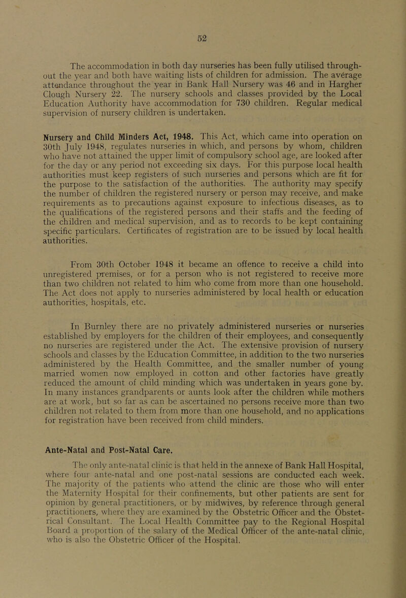 The accommodation in both day nurseries has been fully utilised through- out the year and both have waiting lists of children for admission. The average attandance throughout the year in Bank Hall Nursery was 46 and in Hargher Clough Nursery 22. The nursery schools and classes provided by the Local Education Authority have accommodation for 730 children. Regular medical supervision of nursery children is undertaken. Nursery and Child Minders Act, 1948. This Act, which came into operation on 30th July 1948, regulates nurseries in which, and persons by whom, children who have not attained the upper limit of compulsory school age, are looked after for the day or any period not exceeding six days. For this purpose local health authorities must keep registers of such nurseries and persons which are fit for the purpose to the satisfaction of the authorities. The authority may specify the number of children the registered nursery or person may receive, and make requirements as to precautions against exposure to infectious diseases, as to the qualifications of the registered persons and their staffs and the feeding of the children and medical supervision, and as to records to be kept containing specific particulars. Certificates of registration are to be issued by local health authorities. From 30th October 1948 it became an offence to receive a child into unregistered premises, or for a person who is not registered to receive more than two children not related to him who come from more than one household. The Act does not apply to nurseries administered by local health or education authorities, hospitals, etc. In Burnley there are no privately administered nurseries or nurseries established by employers for the children of their employees, and consequently no nurseries are registered under the Act. The extensive provision of nursery schools and classes by the Education Committee, in addition to the two nurseries administered by the Health Committee, and the smaller number of young married women now employed in cotton and other factories have greatly reduced the amount of child minding which was undertaken in years gone by. In many instances grandparents or aunts look after the children while mothers are at work, but so far as can be ascertained no persons receive more than two children not related to them from more than one household, and no applications for registration have been received from child minders. Ante-Natal and Post-Natal Care. The only ante-natal clinic is that held in the annexe of Bank Hall Hospital, where four ante-natal and one post-natal sessions are conducted each week. The majority of the patients who attend the clinic are those who will enter the Maternity Hospital for their confinements, but other patients are sent for opinion by general practitioners, or by midwives, by reference through general practitioners, where tliey are examined by the Obstetric Officer and the Obstet- rical Consultant. The Local Health Committee paj^ to the Regional Hospital Board a proportion of the salary of the Medical Officer of the ante-natal clinic, who is also the Obstetric Officer of the Hospital.