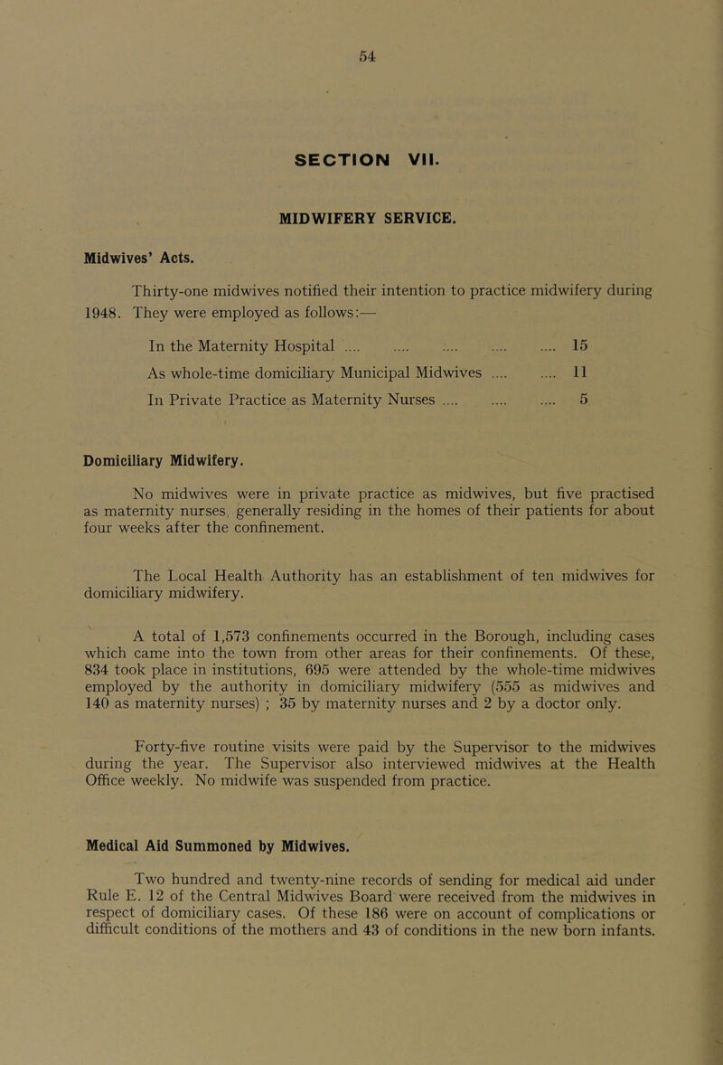 SECTION VII. MIDWIFERY SERVICE. Midwives’ Acts. Thirty-one midwives notified their intention to practice midwifery during 1948. They were employed as follows;— In the Maternity Hospital 15 As whole-time domiciliary Municipal Midwives 11 In Private Practice as Maternity Nurses .... 5 Domiciliary Midwifery. No midwives were in private practice as midwives, but five practised as maternity nurses, generally residing in the homes of their patients for about four weeks after the confinement. The Local Health Authority has an establishment of ten midwives for domicihary midwifery. A total of 1,573 confinements occurred in the Borough, including cases which came into the town from other areas for their confinements. Of these, 834 took place in institutions, 695 were attended by the whole-time midwives employed by the authority in domiciliary midwifery (555 as midwives and 140 as maternity nurses) ; 35 by maternity nurses and 2 by a doctor only. Forty-five routine visits were paid by the Supervisor to the mid wives during the year. The Supervisor also interviewed midwives at the Health Office weekly. No midwife was suspended from practice. Medical Aid Summoned by Midwives. Two hundred and twenty-nine records of sending for medical aid under Rule E. 12 of the Central Midwives Board were received from the midwives in respect of domiciliary cases. Of these 186 were on account of complications or difficult conditions of the mothers and 43 of conditions in the new born infants.