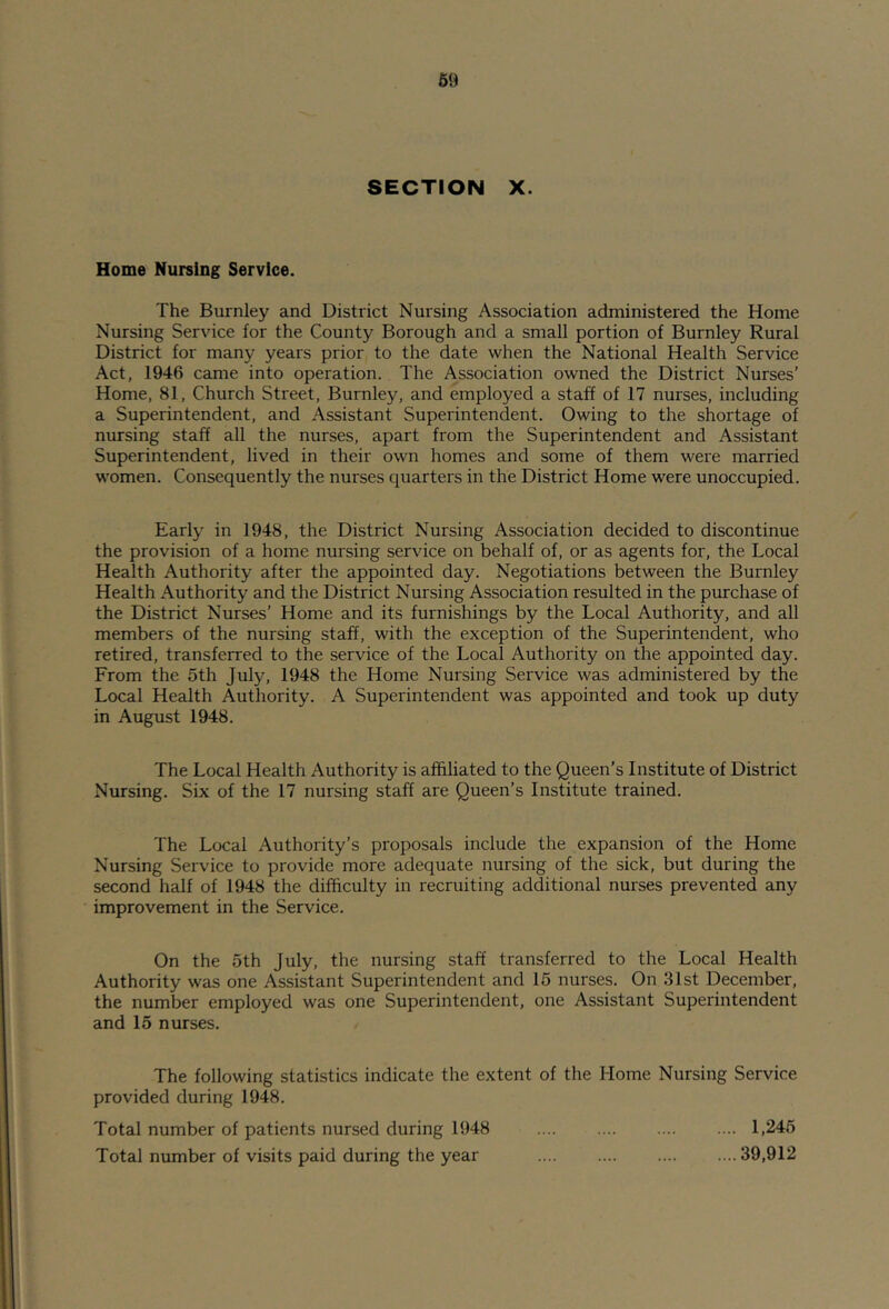 SECTION X. Home Nursing Service. The Burnley and District Nursing Association administered the Home Nursing Service for the County Borough and a small portion of Burnley Rural District for many years prior to the date when the National Health Service Act, 1946 came into operation. The Association owned the District Nurses’ Home, 81, Church Street, Burnley, and employed a staff of 17 nurses, including a Superintendent, and Assistant Superintendent. Owing to the shortage of nursing staff all the nurses, apart from the Superintendent and Assistant Superintendent, lived in their own homes and some of them were married women. Consequently the nurses quarters in the District Home were unoccupied. Early in 1948, the District Nursing Association decided to discontinue the provision of a home nursing service on behalf of, or as agents for, the Local Health Authority after the appointed day. Negotiations between the Burnley Health Authority and the District Nursing Association resulted in the purchase of the District Nurses’ Home and its furnishings by the Local Authority, and all members of the nursing staff, with the exception of the Superintendent, who retired, transferred to the service of the Local Authority on the appointed day. From the 5th July, 1948 the Home Nursing Service was administered by the Local Health Authority. A Superintendent was appointed and took up duty in August 1948. The Local Health Authority is affiliated to the Queen’s Institute of District Nursing. Six of the 17 nursing staff are Queen’s Institute trained. The Local Authority’s proposals include the expansion of the Home Nursing Service to provide more adequate nursing of the sick, but during the second half of 1948 the difficulty in I'ecruiting additional nurses prevented any improvement in the Service. On the 5th July, the nursing staff transferred to the Local Health Authority was one Assistant Superintendent and 15 nurses. On 31st December, the number employed was one Superintendent, one Assistant Superintendent and 15 nurses. The following statistics indicate the extent of the Home Nursing Service provided during 1948. Total number of patients nursed during 1948 1,245 Total number of visits paid during the year 39,912