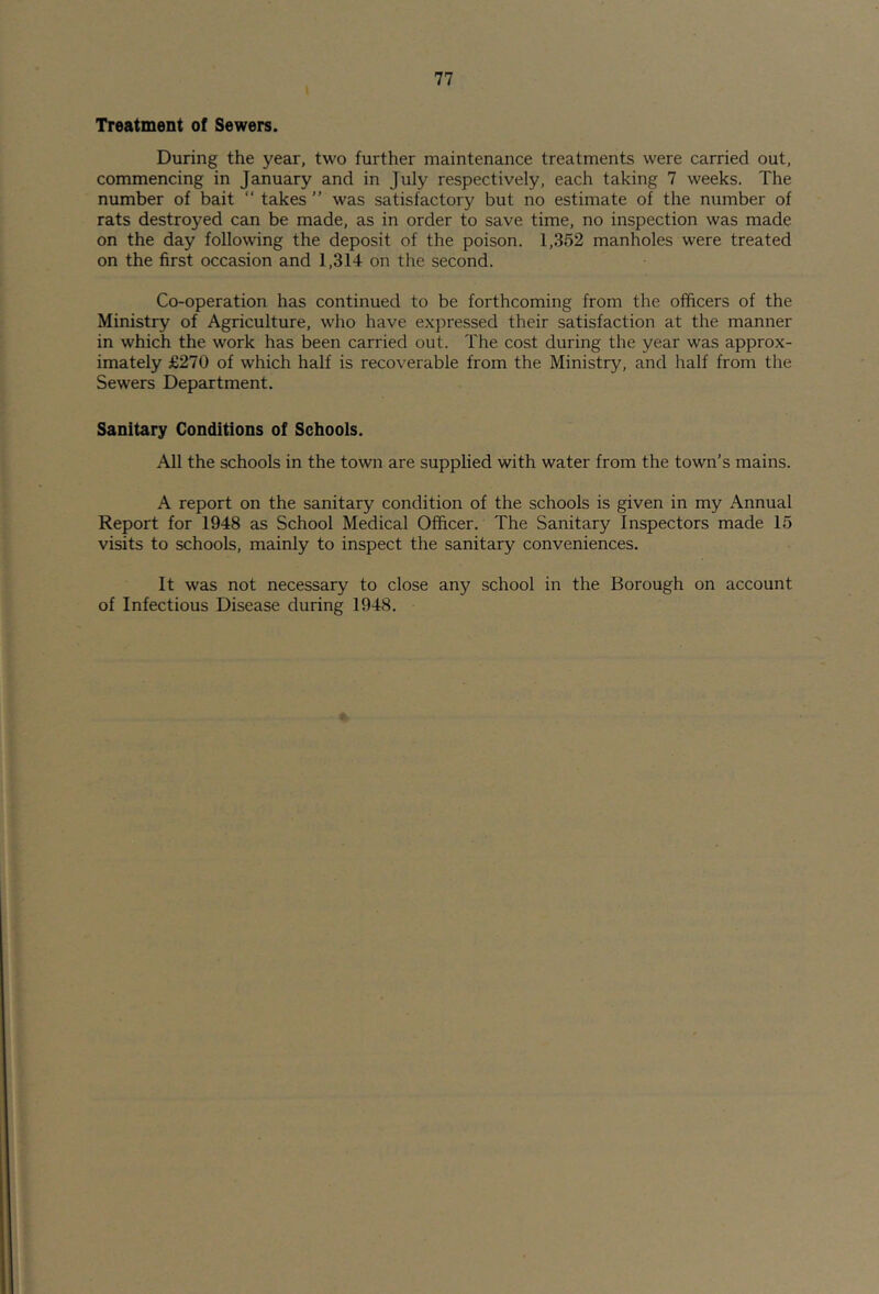 Treatment of Sewers. During the year, two further maintenance treatments were carried out, commencing in January and in July respectively, each taking 7 weeks. The number of bait “ takes ” was satisfactory but no estimate of the number of rats destroyed can be made, as in order to save time, no inspection was made on the day following the deposit of the poison. 1,352 manholes were treated on the first occasion and 1,314 on the second. Co-operation has continued to be forthcoming from the officers of the Ministry of Agriculture, who have expressed their satisfaction at the manner in which the work has been carried out. The cost during the year was approx- imately £270 of which half is recoverable from the Ministry, and half from the Sewers Department. Sanitary Conditions of Schoois. All the schools in the town are supplied with water from the town’s mains. A report on the sanitary condition of the schools is given in my Annual Report for 1948 as School Medical Officer. The Sanitary Inspectors made 15 visits to schools, mainly to inspect the sanitary conveniences. It was not necessary to close any school in the Borough on account of Infectious Disease during 1948.