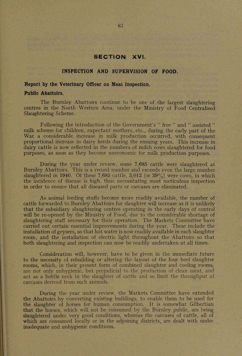 SECTION XVI. INSPECTION AND SUPERVISION OF FOOD. Report by the Veterinary Officer on Meat Inspection. Public Abattoirs. The Burnley Abattoirs continue to be one of the largest slaughtering centres in the North Western Area, under the Ministry of Food Centralised Slaughtering Scheme. Following the introduction of the Government’s “ free ” and  assisted ” milk scheme for children, expectant mothers, etc., during the early part of the War a considerable increase in milk production occurred, with consequent proportional increase in dairy herds during the ensuing years. This increase in dairy cattle is now reflected in the numbers of milch cows slaughtered for food purposes, as soon as they become uneconomic for milk production purposes. During the year under review, some 7,685 cattle were slaughtered at Burnley Abattoirs. This is a record number and exceeds even the large number slaughtered in 1940. Of these 7,685 cattle, 3,012 (or 39%) were cows, in which the incidence of disease is high, thus necessitating most meticulous inspection in order to ensure that all diseased parts or carcases are eliminated. As animal feeding stuffs become more readily available, the number of cattle forwarded to Burnley Abattoirs for slaughter will increase as it is unlikely that the subsidiary slaughtering centres operating in the early days of control will be re-opened by the Ministry of Food, due to the considerable shortage of slaughtering staff necessary for their operation. The Markets Committee have carried out certain essential improvements during the year. These include the installation of geysers, so that hot water is now readily available in each slaughter room, and the installation of electric light throughout the Abattoirs so that both slaughtering and inspection can now be readily undertaken at all times. Consideration will, however, have to be given in the immediate future to the necessity of rebuilding or altering the layout of the four beef slaughter rooms, which, in their present form of combined slaughter and cooling rooms, are not only unhygienic, but prejudicial to the production of clean meat, and act as a bottle neck in the slaughter of cattle and so limit the throughput of carcases derived from such animals. During the year under review, the Markets Committee have extended the Abattoirs by converting existing buildings, to enable them to be used for the slaughter of horses for human consumption. It is somewhat Gilbertian that the horses, which will not be consumed by the Burnley public, are being slaughtered under very good conditions, whereas the carcases of cattle, all of which are consumed locally or in the adjoining districts, are dealt with under inadequate and unhygienic conditions.