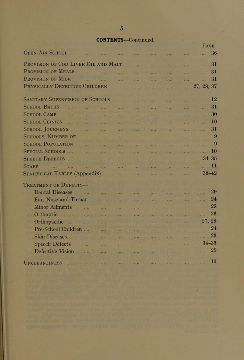 CONTENTS—'Continued. Page Open-Air School 36 Provision of Cod Liver Oil and Malt 31 Provision of Meals 31 Provision of Milk 31 Physically Defective Children 27, 28, 37 Sanitary Supervision of Schools 12 School Baths 31 School Camp 30 School Clinics ^ 10 School Journeys 31 Schools, Number of 9 School Population 9 Special Schools : ; 10 Speech Defects 34-35 Staff 11 Statistical Tables (Appendix) 38-42 Treatment of Defects— Dental Diseases .... .... .... .... .... ' .... .... 29 Ear, Nose and Throat 24 Minor Ailments 23 Orthoptic .... .... .... .... .••• •••• •• 26 Orthopaedic 27, 28 Pre-School Children .... .... .... .... .... .... • • • 24 Skin Diseases.... .... .... .... .... .••• • ••• •• 23 Speech Defects .... .... . .. •••• • 34-35 Defective Vision .... .... .... .... •••■ 25 Uncleanliness 10