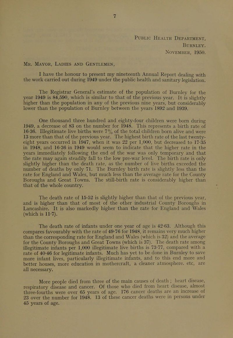 Public Health Department, Burnley. November, 1950. Mr. M.'Wor, Ladies and Gentlemen, I have the honour to present my nineteenth Annual Report dealing with the work carried out during 1949 under the public health and sanitary legislation. The Registrar General’s estimate of the population of Burnley for the year 1949 is 84,590, which is similar to that of the previous year. It is slightly higher than the population in any of the previous nine years, but considerably lower than the population of Burnley between the years 1892 and 1939. One thousand three hundred and eighty-four children were born during 1949, a decrease of 83 on the number for 1948. This represents a birth rate of 16-36. Illegitimate live births were 7% of the total children born alive and were 13 more than that of the previous year. The highest birth rate of the last twenty- eight years occurred in 1947, when it was 22 per 1,000, but decreased to 17-35 in 1948, and 16-36 in 1949 would seem to indicate that the higher rate in the years immediately following the end of the war was only temporary and that the rate may again steadily fall to the low pre-war level. The birth rate is only slightly higher than the death rate, as the number of live births exceeded the number of deaths by only 71. The Burnley birth rate is slightly less than the rate for England and Wales, but much less than the average rate for the County Boroughs and Great Towns. The still-birth rate is considerably higher than that of the whole country. The death rate of 15-52 is sHghtly higher than that of the previous year, and is higher than that of most of the other industrial County Boroughs in Lancashire. It is also markedly higher than the rate for England and Wales (which is 11-7). The death rate of infants under one year of age is 42-63. Although this compares favourably with the rate of 49-76 for 1948, it remains very much higher than the corresponding rate for England and Wales (which is 32) and the average for the County Boroughs and Great Towns (which is 37). The death rate among illegitimate infants per 1,000 illegitimate live births is 73-77, compared with a rate of 40-46 for legitimate infants. Much has yet to be done in Burnley to save more infant lives, particularly illegitimate infants, and to this end more and better houses, more education in mothercraft, a cleaner atmosphere, etc, are all necessary. More people died from three of the main causes of death ; heart disease, respiratory disease and cancer. Of those who died from heart disease, almost three-fourths were over 65 years of age. 176 cancer deaths are an increase of 23 over the number for 1948. 13 of these cancer deaths were in persons under 45 years of age.