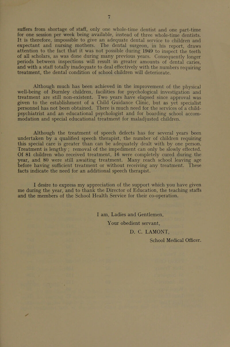 suffers from shortage of staff, only one whole-time dentist and one part-time for one session per week being available, instead of three whole-time dentists. It is therefore, impossible to give an adequate dental service to children and expectant and nursing mothers. The dental surgeon, in his report, draws attention to the fact that it was not possible during 1949 to inspect the teeth of all scholars, as was done during many previous years. Consequently longer periods between inspections will result in greater amounts of dental caries, and with a staff totally inadequate to deal effectively with the numbers requiring treatment, the dental condition of school children will deteriorate. Although much has been achieved in the improvement of the physical well-being of Burnley children, facilities for psychological investigation and treatment are still non-existent. Two years have elapsed since approval was given to the establishment of a Child Guidance Clinic, but as yet specialist personnel has not been obtained. There is much need for the services of a child- psychiatrist and an educational psychologist and for boarding school accom- modation and special educational treatment for maladjusted children. Although the treatment of speech defects has for several years been undertaken by a qualified speech therapist, the number of children requiring this special care is greater than can be adequately dealt with by one person. Treatment is lengthy ; removal of the impediment can only be slowly effected. Of 81 children who received treatment, 16 were completely cured during the year, and 80 were still awaiting treatment. Many reach school leaving age before having sufficient treatment or without receiving any treatment. These facts indicate the need for an additional speech therapist. I desire to express my appreciation of the support which you have given me during the year, and to thank the Director of Education, the teaching staffs and the members of the School Health Service for their co-operation. I am, Ladies and Gentlemen, Your obedient servant, D. C. LAMONT,