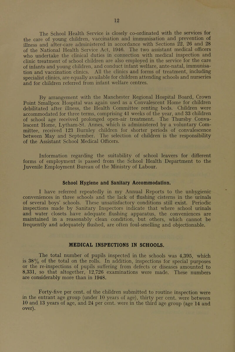 The School Health Service is closely co-ordinated with the services for the care of young children, vaccination and immunisation and prevention of illness and after-care administered in accordance with Sections 22, 26 and 28 of the National Health Service Act, 1946. The two assistant medical officers who undertake the clinical duties in connection with medical inspection and clinic treatment of school children are also employed in the service for the care of infants and young children, and conduct infant welfare, ante-natal, immunisa- tion and vaccination clinics. All the clinics and forms of treatment, including specialist clinics, are equally available for children attending schools and nurseries and for children referred from infant welfare centres. By arrangement with the Manchester Regional Hospital Board, Crown Point Smallpox Hospital was again used as a Convalescent Home for children debilitated after illness, the Health Committee renting beds. Children were accommodated for three terms, comprising 41 weeks of the year, and 33 children of school age received prolonged open-air treatment. The Thursby Conva- lescent Home, Lytham-St. Annes, which is administered by a voluntary Com- mittee, received 123 Burnley children for shorter periods of convalescence between May and September. The selection of children is the responsibility of the Assistant School Medical Officers. Information regarding the suitability of school leavers for different forms of employment is passed from the School Health Department to the Juvenile Employment Bureau of the Ministry of Labour. School Hygiene and Sanitary Accommodation. I have referred repeatedly in my Annual Reports to the unhygienic conveniences in three schools and the lack of flushing cisterns in the urinals of several boys’ schools. These unsatisfactory conditions stiU exist. Periodic inspections made by Sanitary Inspectors indicate that where school urinals and water closets have adequate flushing apparatus, the conveniences are maintained in a reasonably clean condition, but others, which cannot be frequently and adequately flushed, are often foul-smelling and objectionable. MEDICAL INSPECTIONS IN SCHOOLS. The total number of pupils inspected in the schools was 4,395, which is 38% of the total on the rolls. In addition, inspections for special purposes or the re-inspections of pupils suffering from defects or diseases amounted to 8,331, so that altogether, 12,726 examinations were made. These numbers are considerably more than in 1948. Forty-five per cent, of the children submitted to routine inspection were in the entrant age group (under 10 years of age), thirty per cent, were between 10 and 13 years of age, and 24 per cent, were in the third age group (age 14 and over).