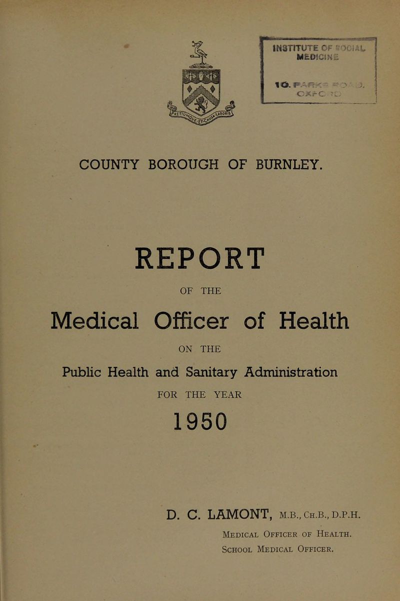 cn INSTITUTE OF ?-OClAt MEO'CIKE to. j. CXrC 'L.' COUNTY BOROUGH OF BURNLEY. REPORT OF THE Medical Officer of Health ON THE Public Health and Sanitary Administration FOR THE YEAR 1950 D. C. LAMONT, m.b.,ch.b..d.p.h. Medical Officer of Health. School Medical Officer.