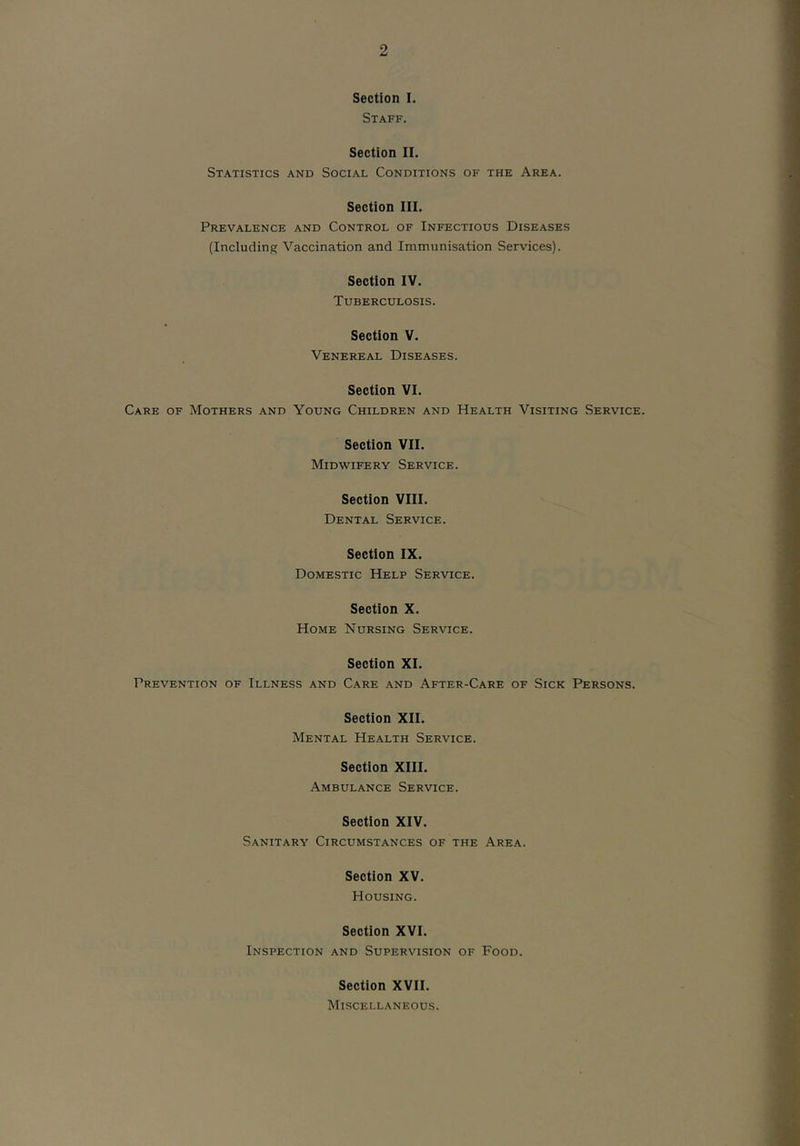 Section I. Staff. Section II. Statistics and Social Conditions of the Area. Section III. Prevalence and Control of Infectious Diseases (Including Vaccination and Immunisation Services). Section IV. Tuberculosis. Section V. Venereal Diseases. Section VI. Care of Mothers and Young Children and Health Visiting Service. Section VII. Midwifery Service. Section VIII. Dental Service. Section IX. Domestic Help Service. Section X. Home Nursing Service. Section XI. Prevention of Illness and Care and After-Care of Sick Persons. Section XII. Mental Health Service. Section XIII. Ambulance Service. Section XIV. Sanitary Circumstances of the Area. Section XV. Housing. Section XVI. Inspection and Supervision of Food. Section XVII. Miscellaneous.