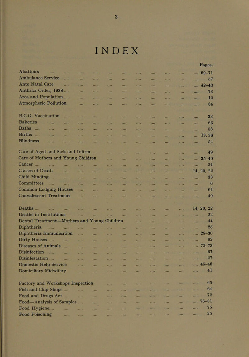 INDEX Pages. Abattoirs 69-71 Ambulance Service 57 Ante Natal Care 42-43 Anthrax Order, 1938 73 Area and Population 12 Atmospheric Pollution 84 B.C.G. Vaccination 33 Bakeries 63 Baths 68 Births 13,36 Blindness 61 Care of Aged and Sick and Infirm .... 49 Care of Mothers and Young Children 35-40 Cancer 24 Causes of Death 14, 20, 22 Child Minding ... 38 Committees 6 Common Lodging Houses .... 61 Convalescent Treatment 49 Deaths 14, 20, 22 Deaths in Institutions .... .... 22 Dental Treatment—Mothers and Young Children 44 Diphtheria 26 Diphtheria Immunisation 28-30 Dirty Houses .... 62 Diseases of Animals 72-73 Disinfection 67 Disinfestation 27 Domestic Help Service 45-46 Domiciliary Midwifery 41 Factory and Workshops Inspection 65 Fish and Chip Shops 64 Food and Drugs Act .... 72 Food—Analysis of Samples ... 76-81 Food Hygiene ... 76 Food Poisoning 26