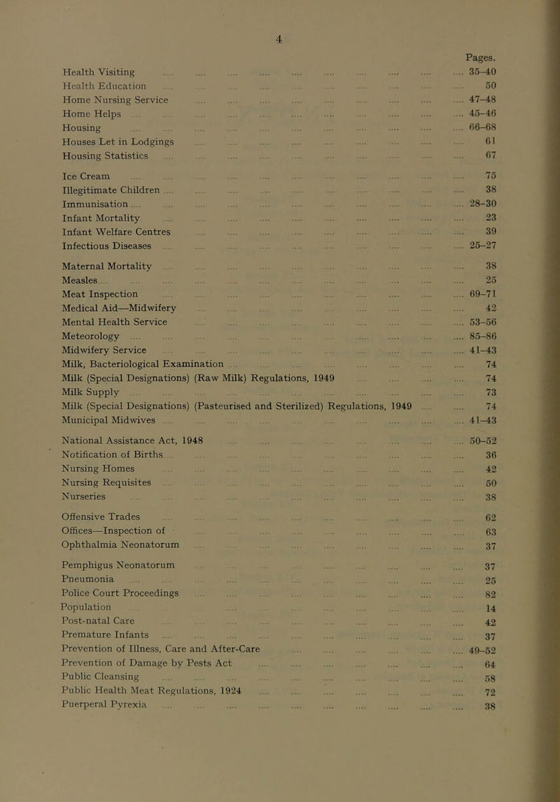 Pages. Health Visiting .... .... .... .... .... .... .... .... .... .... 35-40 Health Education .... .. . .. . .... .. . . . ... . • 50 Home Nursing Service .... .... .... .... .... .... .... .... .... 47-48 Home Helps .. . .... .... .... .... .... .... . •••■ 45-46 Housing .... .... .... .... .... .... .... .... .... .... .. 66-68 Houses Let in Lodgings .... .... .... .... .... ... . •■ ■ 61 Housing Statistics .... .... .... .... .... ... .• . .. 67 Ice Cream .... .... .... .... ... .... .... .... .... ... .. . 75 Illegitimate Children .... .... .... .... .... .... .... .... .... .... 38 Immunisation. .. .... .. . .... .... .... .... .... .... .... .... 28-30 Infant Mortality .... .... .... .... .... .... .... .... .... .... 23 Infant Welfare Centres .... .... .... .... ... .... 39 Infectious Diseases . .. .... .... .... .... .... .... .... . — 25-27 Maternal Mortality .... .... .... .... .... .... .... .... .... .... 38 Measles. .. . . .... ... .... .... .... .... .... .... 25 Meat Inspection .... .... .... .... .... .... .... .... .... .... 69-71 Medical Aid—Midwifery ... .... .. .... .... .... .... 42 Mental Health Service .... .... .... .... .... .... .... .... .... 53-56 Meteorology .... .... .... .... .... .... .... .... .... .... .... 85-86 Midwifery Service .. . . . . . .. .... .... .... 41-43 Milk, Bacteriological Examination .... . .. .... .. . . .. .... .... .... 74 Milk (Special Designations) (Raw Milk) Regulations, 1949 . .. .... .... .... 74 Milk Supply .... .... .... .... .... .... .... .... .... .... . . 73 Milk (Special Designations) (Pasteurised and Sterilized) Regulations, 1949 .. .... 74 Municipal Midwives .... ... .... .. . . . .. .. . .... .... .... 41—43 National Assistance Act, 1948 . . .. .. . . .... .... .... .... 50-52 Notification of Births. . . . . . . .... ... .... .... 36 Nursing Homes .... .... . .. .... .... .... .... .... .... .... 42 Nursing Requisites .... . .. .... .... . .. .... .... .... .... 50 Nurseries .. .. . . .. . .. .... .... ... .... 38 Offensive Trades .... . .. ... .... . .. .. ... .... .... .... 62 Offices—Inspection of . . . ... .. . .. .... . .. .... .... 03 Ophthalmia Neonatorum .... . . .. ... .... .... .... .... .... 37 Pemphigus Neonatorum . .... .... .... .... .... 37 Pneumonia . .. . .. . . .... .... .... .. . .. . .... .... .... 25 Police Court Proceedings .... .... .... .... . .. .... .... .... .... 82 Population . .... . .... ... . .... .... 14 Post-natal Care .. . . .... ... .... .... .... .... ... .... 42 Premature Infants .... .... .... .... .. . .... .... .... .... .... 37 Prevention of Illness, Care and After-Care . . .... .... .... .... .... 49-52 Prevention of Damage by Pests Act .... .... .... 64 Public Cleansing .... .... .... .... . . .... .... .... .... 53 Public Health Meat Regulations, 1924 ... .. .... 72 Puerperal Pyrexia .... .... .... .... .... .... .... .... .... .... 38