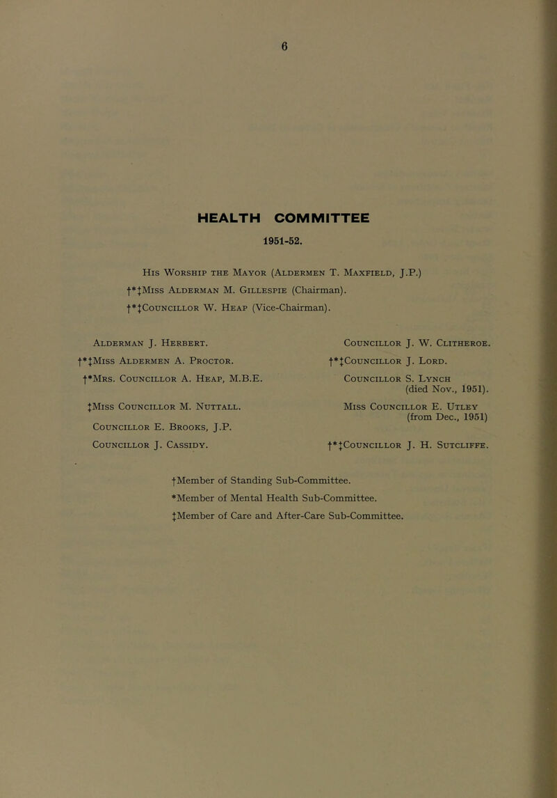 HEALTH COMMITTEE 1951-52. His Worship the Mayor (Aldermen T. Maxfield, J.P.) f*JMiss Alderman M. Gillespie (Chairman). t*fCouNciLLOR W. Heap (Vice-Chairman). Alderman J. Herbert. ■(•*|Miss Aldermen A. Proctor. |*Mrs. Councillor A. Heap, M.B.E. JMiss Councillor M. Nuttall. Councillor E. Brooks, J.P. Councillor J. Cassidy. Councillor J. W. Clitheroe. f^JCouNCiLLOR J. Lord. Councillor S. Lynch (died Nov., 1951). Miss Councillor E. Utley (from Dec., 1951) j*JCouNciLLOR J. H. Sutcliffe. fMember of Standing Sub-Committee. ♦Member of Mental Health Sub-Committee. JMember of Care and After-Care Sub-Committee.