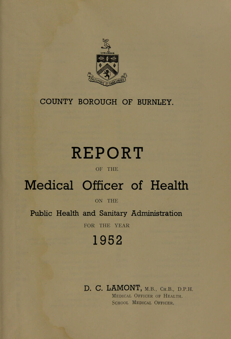 COUNTY BOROUGH OF BURNLEY. REPORT OF THE Medical Officer of Health ON THE Public Health and Sanitary Administration FOR THE YEAR 1952 D. C. LAMONT, m.b., ch.b., d.p.h. Medical Officer of Health. School Medical Officer,