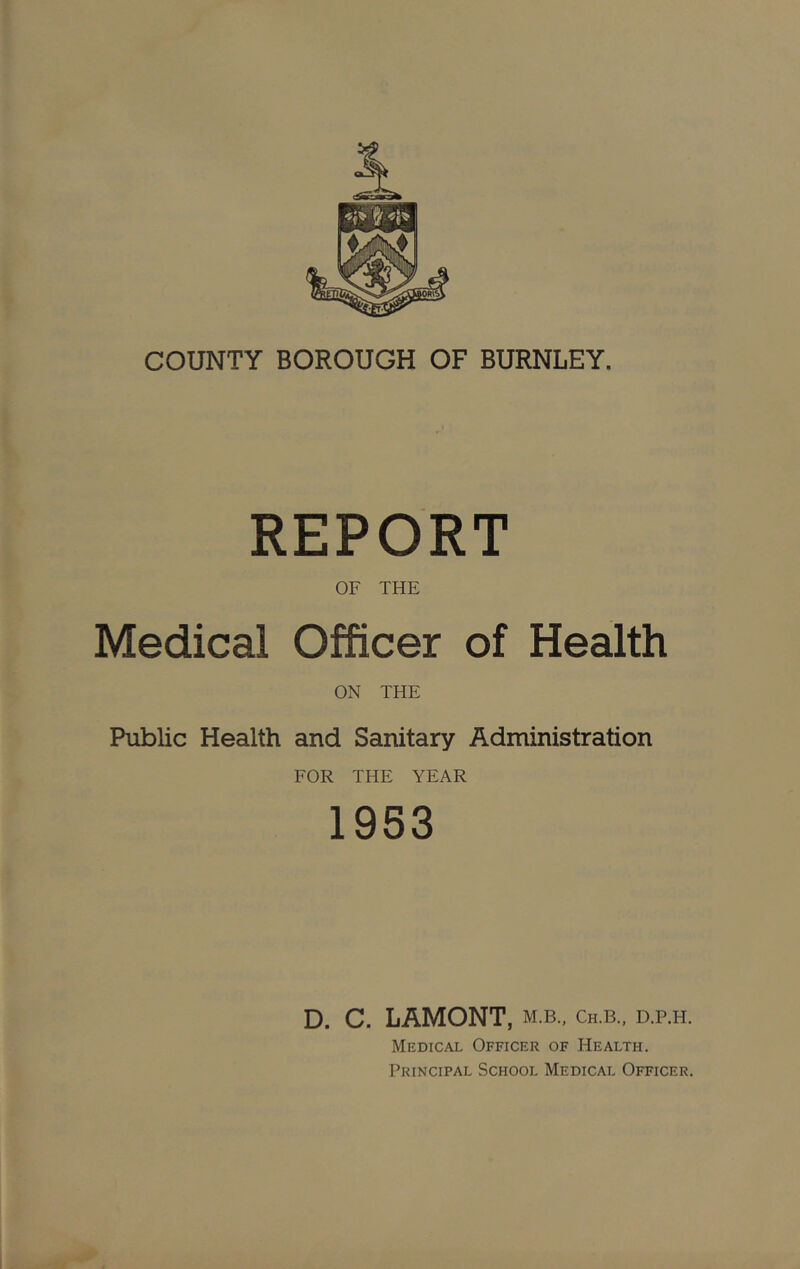 COUNTY BOROUGH OF BURNLEY. REPORT OF THE Medical Officer of Health ON THE Public Health and Sanitary Administration FOR THE YEAR 1953 D. C. LAMONT, m.b., ch.b., d.p.h. Medical Officer of Health. Principal School Medical Officer.