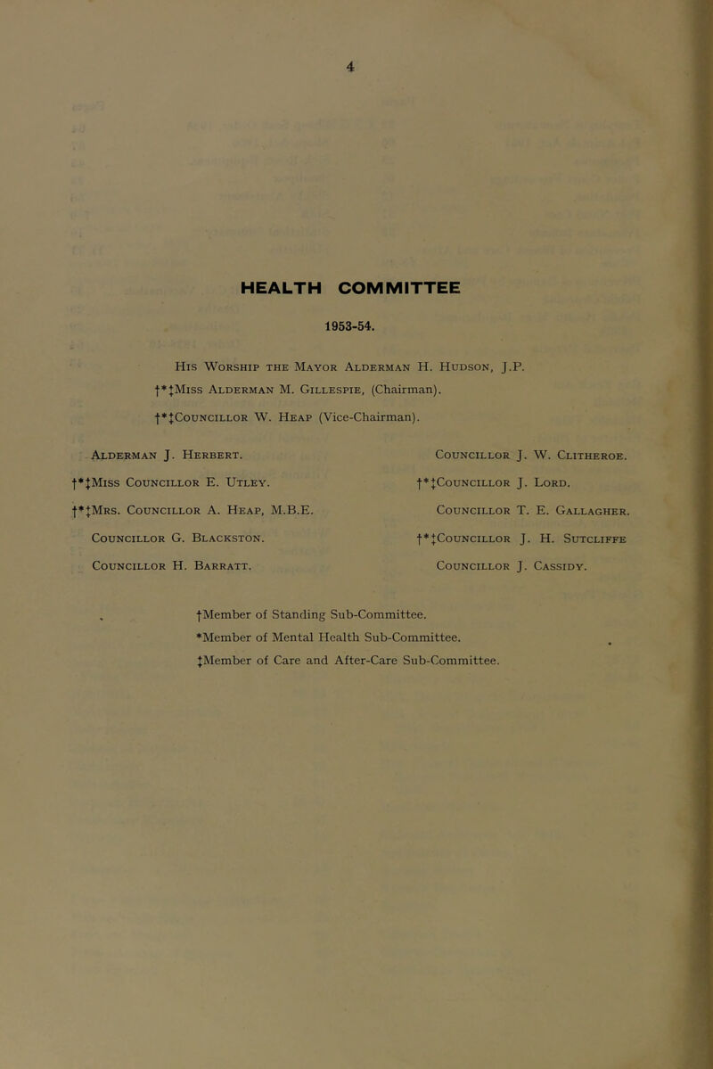 HEALTH COMMITTEE 1953-54. His Worship the Mayor Alderman H. Hudson, J.P. •|■*+MISS Alderman M. Gillespie, (Chairman). •(■♦JCouncillor W. Heap (Vice-Chairman). Alderman J. Herbert. f*JMiss Councillor E. Utley. f*JMRS. Councillor A. Heap, M.B.E. Councillor G. Blackston. Councillor H. Barratt. Councillor J. W. Clitheroe. •[♦JCouNciLLOR J. Lord. Councillor T. E. Gallagher. ■[•♦^Councillor J. H. Sutcliffe Councillor J. Cassidy. ■[Member of Standing Sub-Committee. ♦Member of Mental Health Sub-Committee. ^Member of Care and After-Care Sub-Committee.