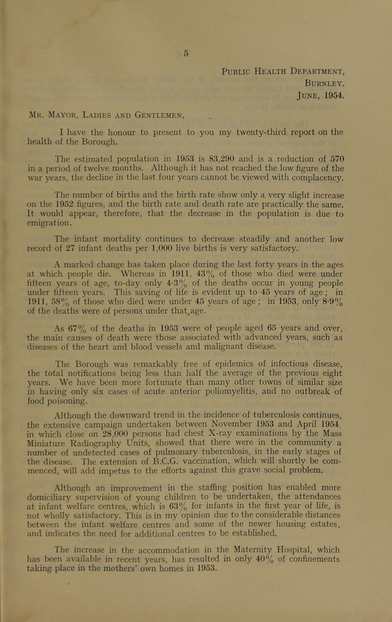 Public Health Department, Burnley. June, 1954. Mr. Mayor, Ladies and Gentlemen, I have the honour to present to you my twenty-third report on the health of the Borough. The estimated population in 1953 is 83,290 and is a reduction of 570 in a period of twelve months. Although it has not reached the low figure of the war years, the decline in the last four years cannot be viewed with complacency. The number of births and the birth rate show only a very slight increase on the 1952 figures, and the birth rate and death rate are practically the same. It would appear, therefore, that the decrease in the population is due to emigration. The infant mortality continues to decrease steadily and another low record of 27 infant deaths per 1,000 live births is very satisfactory. A marked change has taken place during the last forty years in the ages at which people die. Whereas in 1911, 43% of those who died were under fifteen years of age, to-day only 4-3% of the deaths occur in young people under fifteen years. This saving of life is evident up to 45 years of age; in 1911, 58% of those who died were under 45 years of age ; in 1953, only 8-9% of the deaths were of persons under that,age. As 67% of the deaths in 1953 were of people aged 65 years and over, the main causes of death were those associated with advanced years, such as diseases of the heart and blood vessels and malignant disease. The Borough was remarkably free of epidemics of infectious disease, the total notifications being less than half the average of the previous eight years. We have been more fortunate than many other towns of similar size in having only six cases of acute anterior poliomyelitis, and no outbreak of food poisoning. Although the downward trend in the incidence of tuberculosis continues, the extensive campaign undertaken between November 1953 and April 1954. in which close on 28,000 persons had chest X-ray examinations by the Mass Miniature Radiography Units, showed that there were in the community a number of undetected cases of pulmonary tuberculosis, in the early stages of the disease. The extension of B.C.G. vaccination, which will shortly be com- menced, will add impetus to the efforts against this grave social problem. Although an improvement in the staffing position has enabled more domiciliary supervision of young children to be undertaken, the attendances at infant welfare centres, which is 63% for infants in the first year of life, is not wholly satisfactory. This is in my opinion due to the considerable distances between the infant welfare centres and some of the newer housing estates, and indicates the need for additional centres to be established. The increase in the accommodation in the Maternity Hospital, which has been available in recent years, has resulted in only 40% of confinements taking place in the mothers’ own homes in 1953.