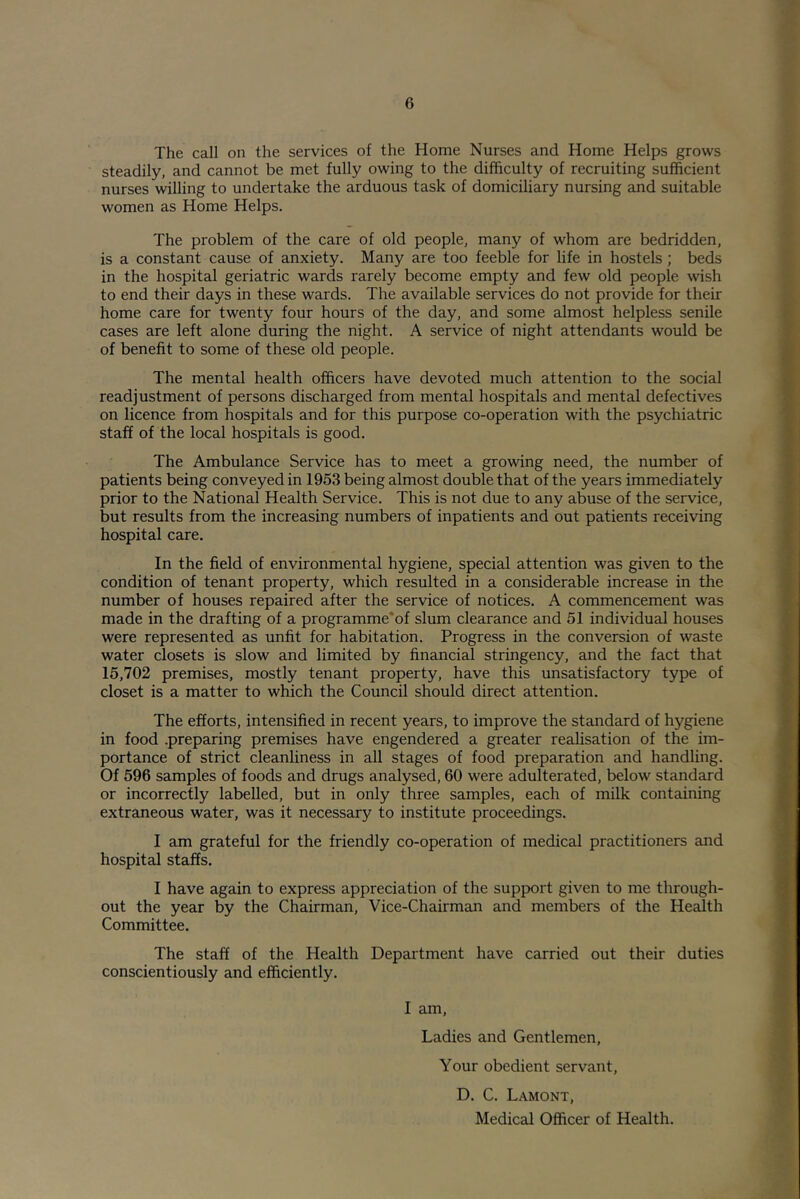 The call on the services of the Home Nurses and Home Helps grows steadily, and cannot be met fully owing to the difficulty of recruiting sufficient nurses willing to undertake the arduous task of domiciliary nursing and suitable women as Home Helps. The problem of the care of old people, many of whom are bedridden, is a constant cause of anxiety. Many are too feeble for life in hostels ; beds in the hospital geriatric wards rarely become empty and few old people wish to end their days in these wards. The available services do not provide for their home care for twenty four hours of the day, and some almost helpless senile cases are left alone during the night. A service of night attendants would be of benefit to some of these old people. The mental health officers have devoted much attention to the social readjustment of persons discharged from mental hospitals and mental defectives on licence from hospitals and for this purpose co-operation with the psychiatric staff of the local hospitals is good. The Ambulance Service has to meet a growing need, the number of patients being conveyed in 1953 being almost double that of the years immediately prior to the National Health Service. This is not due to any abuse of the service, but results from the increasing numbers of inpatients and out patients receiving hospital care. In the field of environmental hygiene, special attention was given to the condition of tenant property, which resulted in a considerable increase in the number of houses repaired after the service of notices. A commencement was made in the drafting of a programme'of slum clearance and 51 individual houses were represented as unfit for habitation. Progress in the conversion of waste water closets is slow and limited by financial stringency, and the fact that 15,702 premises, mostly tenant property, have this unsatisfactory type of closet is a matter to which the Council should direct attention. The efforts, intensified in recent years, to improve the standard of hygiene in food .preparing premises have engendered a greater realisation of the im- portance of strict cleanliness in all stages of food preparation and handling. Of 596 samples of foods and drugs analysed, 60 were adulterated, below standard or incorrectly labelled, but in only three samples, each of milk containing extraneous water, was it necessary to institute proceedings. I am grateful for the friendly co-operation of medical practitioners and hospital staffs. I have again to express appreciation of the support given to me through- out the year by the Chairman, Vice-Chairman and members of the Health Committee. The staff of the Health Department have carried out their duties conscientiously and efficiently. I am. Ladies and Gentlemen, Your obedient servant, D. C. Lamont, Medical Officer of Health.