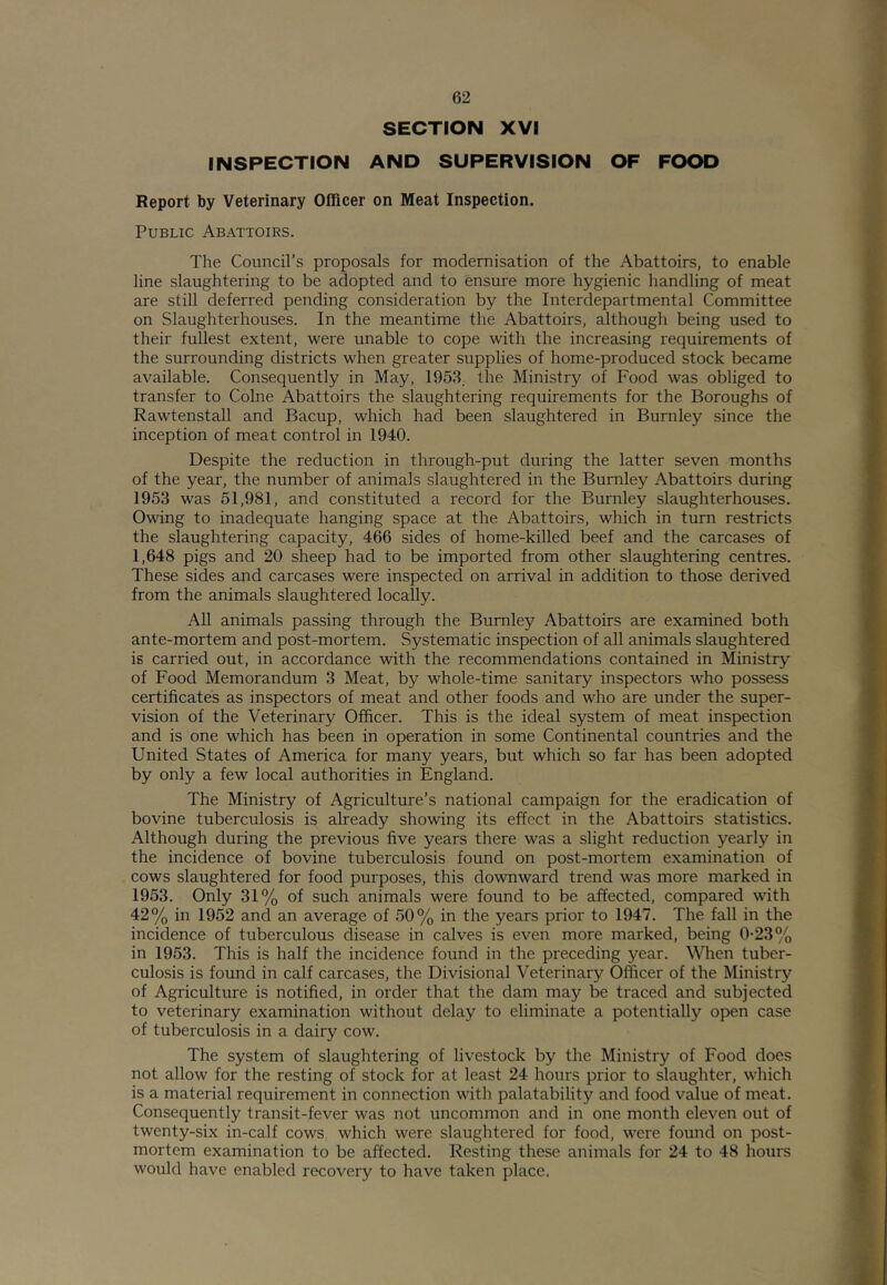 SECTION XVI INSPECTION AND SUPERVISION OF FOOD Report by Veterinary Officer on Meat Inspection. Public Abattoirs. The Council’s proposals for modernisation of the Abattoirs, to enable line slaughtering to be adopted and to ensure more hygienic handling of meat are still deferred pending consideration by the Interdepartmental Committee on Slaughterhouses. In the meantime the Abattoirs, although being used to their fullest extent, were unable to cope with the increasing requirements of the surrounding districts when greater supplies of home-produced stock became available. Consequently in May, 1953, the Ministry of Food was obliged to transfer to Colne Abattoirs the slaughtering requirements for the Boroughs of Rawtenstall and Bacup, which had been slaughtered in Burnley since the inception of meat control in 1940. Despite the reduction in through-put during the latter seven months of the year, the number of animals slaughtered in the Burnley Abattoirs during 1953 was 51,981, and constituted a record for the Burnley slaughterhouses. Owing to inadequate hanging space at the Abattoirs, which in turn restricts the slaughtering capacity, 466 sides of home-killed beef and the carcases of 1,648 pigs and 20 sheep had to be imported from other slaughtering centres. These sides and carcases were inspected on arrival in addition to those derived from the animals slaughtered locally. All animals passing through the Burnley Abattoirs are examined both ante-mortem and post-mortem. Systematic inspection of all animals slaughtered is carried out, in accordance with the recommendations contained in Ministry of Food Memorandum 3 Meat, by whole-time sanitary inspectors who possess certificates as inspectors of meat and other foods and who are under the super- vision of the Veterinary Officer. This is the ideal system of meat inspection and is one which has been in operation in some Continental countries and the United States of America for many years, but which so far has been adopted by only a few local authorities in England. The Ministry of Agriculture’s national campaign for the eradication of bovine tuberculosis is already showing its effect in the Abattoirs statistics. Although during the previous five years there was a slight reduction yearly in the incidence of bovine tuberculosis found on post-mortem examination of cows slaughtered for food purposes, this downward trend was more marked in 1953. Only 31% of such animals were found to be affected, compared with 42% in 1952 and an average of 50% in the years prior to 1947. The fall in the incidence of tuberculous disease in calves is even more marked, being 0-23% in 1953. This is half the incidence found in the preceding year. When tuber- culosis is found in calf carcases, the Divisional Veterinary Officer of the Ministry of Agriculture is notified, in order that the dam may be traced and subjected to veterinary examination without delay to eliminate a potentially open case of tuberculosis in a dairy cow. The system of slaughtering of livestock by the Ministry of Food does not allow for the resting of stock for at least 24 hours prior to slaughter, which is a material requirement in connection with palatability and food value of meat. Consequently transit-fever was not uncommon and in one month eleven out of twenty-six in-calf cows which were slaughtered for food, were found on post- mortem examination to be affected. Resting these animals for 24 to 48 hours would have enabled recovery to have taken place.