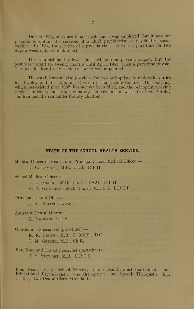 During 1953, an educational psychologist was employed, but it was not possible to obtain the services of a child psychiatrist or psychiatric social worker. In 1954, the services of a psychiatric social worker part-time for two days a week only were obtained. The establishment allows for a whole-time physiotherapist, but the post was vacant for twenty months until April, 1953, when a part-time physio- therapist for five to six sessions a week was appointed. The establishment also provides for two orthoptists to undertake duties for Burnley and the adjoining Division of Lancashire County. One vacancy which has existed since 1952, has not yet been filled, and the orthoptist working single handed spends approximately six sessions a week treating Burnley children and the remainder County children. STAFF OF THE SCHOOL HEALTH SERVICE. Medical Officer of Health and Principal School Medical Officer:— D. C. Lamont, M.B., Ch.B., D.P.H. School Medical Officers:— L. J. Collins, M.B., Ch.B., B.A.O., D.P.H. E. P. Whitaker, M.B., Ch.B., M.R.C.S., L.R.C.P. Principal Dental Officer:— J. A. Pilling, L.D.S. Assistant Dental Officer:— K. Jackson, L.D.S. Ophthalmic Specialists (part-time):— K. R. Brown, M.B., D.O.M.S., D.O. C. M. Geddie, M.B., Ch.B. Ear, Nose and Throat Specialist (part-time):— T. S. Stewart. M.B., F.R.C.S. Four Health Visitor-School Nurses ; one Physiotherapist (part-time) ; one Educational Psychologist; one Orthoptist ; one Speech Therapist; four Clerks ; two Dental Clerk-Attendants.