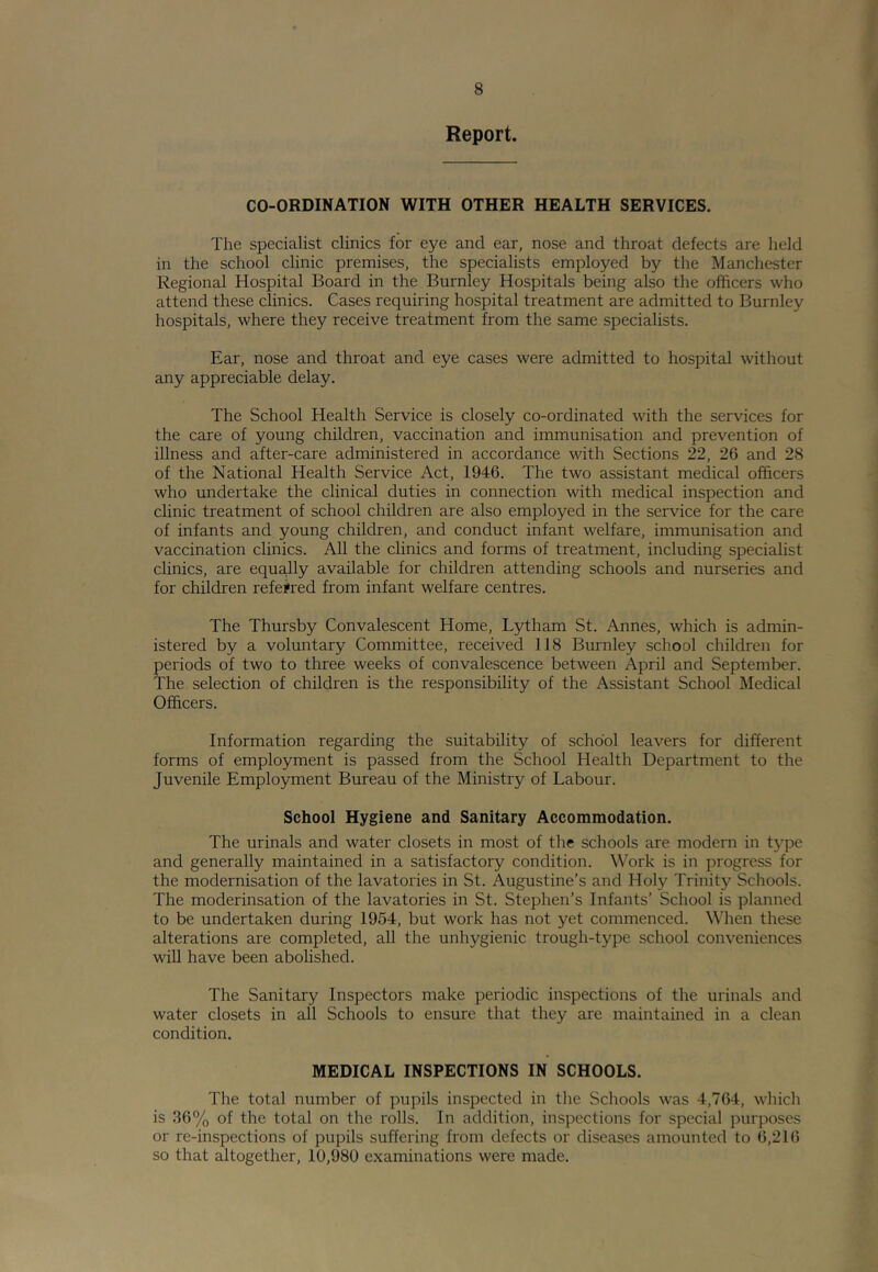 Report. CO-ORDINATION WITH OTHER HEALTH SERVICES. The specialist clinics for eye and ear, nose and throat defects are held in the school clinic premises, the specialists employed by the Manchester Regional Hospital Board in the Burnley Hospitals being also the officers who attend these clinics. Cases requiring hospital treatment are admitted to Burnley hospitals, where they receive treatment from the same specialists. Ear, nose and throat and eye cases were admitted to hospital without any appreciable delay. The School Health Service is closely co-ordinated with the services for the care of young children, vaccination and immunisation and prevention of illness and after-care administered in accordance with Sections 22, 26 and 28 of the National Health Service Act, 1946. The two assistant medical officers who undertake the clinical duties in connection with medical inspection and clinic treatment of school children are also employed in the service for the care of infants and young children, and conduct infant welfare, immunisation and vaccination clinics. All the clinics and forms of treatment, including specialist clinics, are equa,lly available for children attending schools and nurseries and for children referred from infant welfare centres. The Thursby Convalescent Home, Lytham St. Annes, which is admin- istered by a voluntary Committee, received 118 Burnley school children for periods of two to three weeks of convalescence between April and September. The selection of children is the responsibility of the Assistant School Medical Officers. Information regarding the suitability of school leavers for different forms of employment is passed from the School Health Department to the Juvenile Employment Bureau of the Ministry of Labour. School Hygiene and Sanitary Accommodation. The urinals and water closets in most of the schools are modern in type and generally maintained in a satisfactory condition. Work is in progress for the modernisation of the lavatories in St. Augustine’s and Holy Trinity Schools. The moderinsation of the lavatories in St. Stephen’s Infants’ School is planned to be undertaken during 1954, but work has not yet commenced. When these alterations are completed, all the unhygienic trough-type school conveniences wiU have been abolished. The Sanitary Inspectors make periodic inspections of the urinals and water closets in all Schools to ensure that they are maintained in a clean condition. MEDICAL INSPECTIONS IN SCHOOLS. The total number of pupils inspected in the Schools was 4,764, which is 36% of the total on the rolls. In addition, inspections for special purposes or re-inspections of pupils suffering from defects or diseases amounted to 6,216 so that altogether, 10,980 examinations were made.