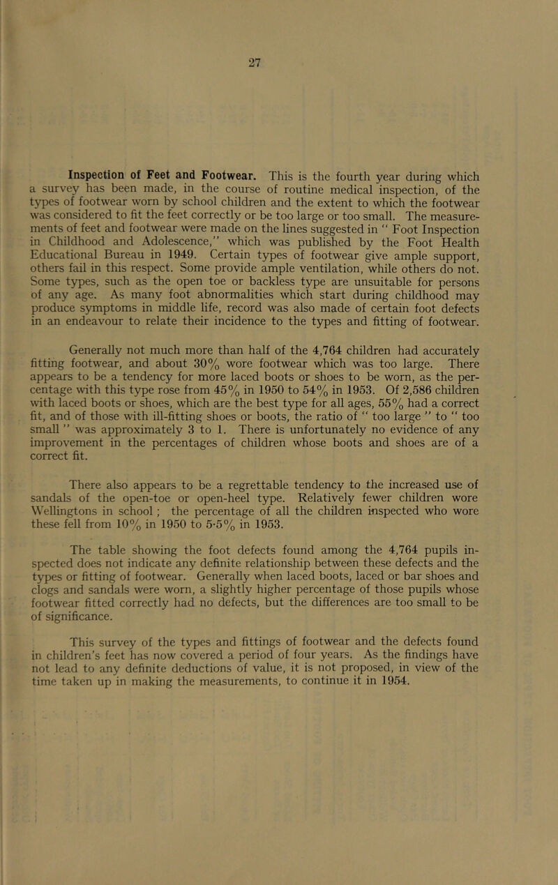 Inspection of Feet and Footwear. This is the fourth year during which a survey has been made, in the course of routine medical inspection, of the types of footwear worn by school children and the extent to which the footwear was considered to fit the feet correctly or be too large or too small. The measure- ments of feet and footwear were made on the lines suggested in “ Foot Inspection in Childhood and Adolescence,” which was published by the Foot Health Educational Bureau in 1949. Certain types of footwear give ample support, others fail in this respect. Some provide ample ventilation, while others do not. Some types, such as the open toe or backless type are unsuitable for persons of any age. As many foot abnormalities which start during childhood may produce symptoms in middle life, record was also made of certain foot defects in an endeavour to relate their incidence to the types and fitting of footwear. Generally not much more than half of the 4,764 children had accurately fitting footwear, and about 30% wore footwear which was too large. There appears to be a tendency for more laced boots or shoes to be worn, as the per- centage with this type rose from 45% in 1950 to 54% in 1953. Of 2,586 children with laced boots or shoes, which are the best type for all ages, 55% had a correct fit, and of those with ill-fitting shoes or boots, the ratio of “ too large ” to ” too small ” was approximately 3 to 1. There is unfortunately no evidence of any improvement in the percentages of children whose boots and shoes are of a correct fit. There also appears to be a regrettable tendency to the increased use of sandals of the open-toe or open-heel type. Relatively fewer children wore \\ ellingtons in school; the percentage of all the children inspected who wore these fell from 10% in 1950 to 5-5% in 1953. The table showing the foot defects found among the 4,764 pupils in- spected does not indicate any definite relationship between these defects and the types or fitting of footwear. Generally when laced boots, laced or bar shoes and clogs and sandals were worn, a slightly higher percentage of those pupils whose footwear fitted correctly had no defects, but the differences are too small to be of significance. This survey of the types and fittings of footwear and the defects found in children’s feet has now covered a period of four years. As the findings have not lead to any definite deductions of value, it is not proposed, in view of the time taken up in making the measurements, to continue it in 1954.