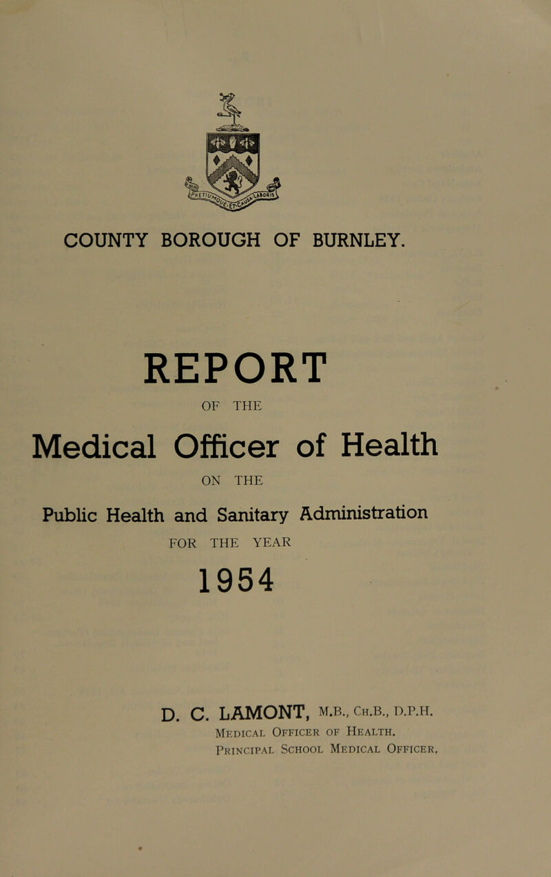 COUNTY BOROUGH OF BURNLEY. REPORT OF THE Medical Officer of Health ON THE Public Health and Sanitary Administration FOR THE YEAR 1954 D. C. LAMONT, m.b.. ch.b., d.p.h. Medical Officer of Health. Principal School Medical Officer,