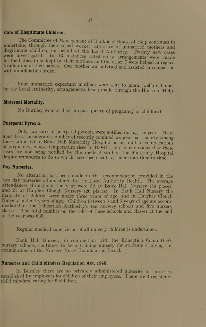 Care of Illegitimate Children. The Committee of Management of Banklield House of Help continues to undertake, through their social worker, aftercare of unmarried mothers and illegitimate children, on behalf of the Local Authority. Twenty new cases were investigated. In 13 instances satisfactory arrangements were made for the babies to be kept by their mothers and the other 7 were helped in regard to adoption of their babies. One mother was advised and assisted in connection with an affiliation order. Four unmarried exjjectant mothers were sent to moral welfare homes by the Local Authority, arrangements being made through the House of Help. Maternal Mortality. No Burnley woman died in consequence of pregnancy or childbirth. Puerperal Pyrexia. Only two cases of puerperal pyrexia were notified during the year. There must be a considerable number of recently confined women, particularly among those admitted to Bank Hall Maternity Hospital on account of complications of pregnancy, whose temperature rises to 100-4F., and it is obvious that these cases are not being notified by the medical staff of the Maternity Hospital despite reminders to do so which have been sent to them from time to time. Day Nurseries. No alteration has been made in the accommodation provided in the two day nurseries administered by the Local Authority Health. The average attendances throughout the year were 52 at Bank Hall Nursery (54 places) and 21 at Hargher Clough Nursery (26 places). In Bank Hall Nursery the majority of children were under three years of age, and in Hargher Clough Nursery under 2 years of age. Children between 3 and 5 years of age are accom- modated in the Education Authority’s ten nursery schools and five nursery classes. The total number on the rolls of these schools and classes at the end of the year was 639. Regular medical supervision of all nursery children is undertaken. Bank Hall Nursery, in conjunction with the Education Committee’s nursery schools, continues to be a training nursery for students studying for examinations of the Nursery Nurse Examination Board. Nurseries and Child Minders Regulation Act, 1948. In Burnley there are no privately administered nurseries or nurseries established by employers for children of their employees. There are 3 registered child minders, caring for 9 children.