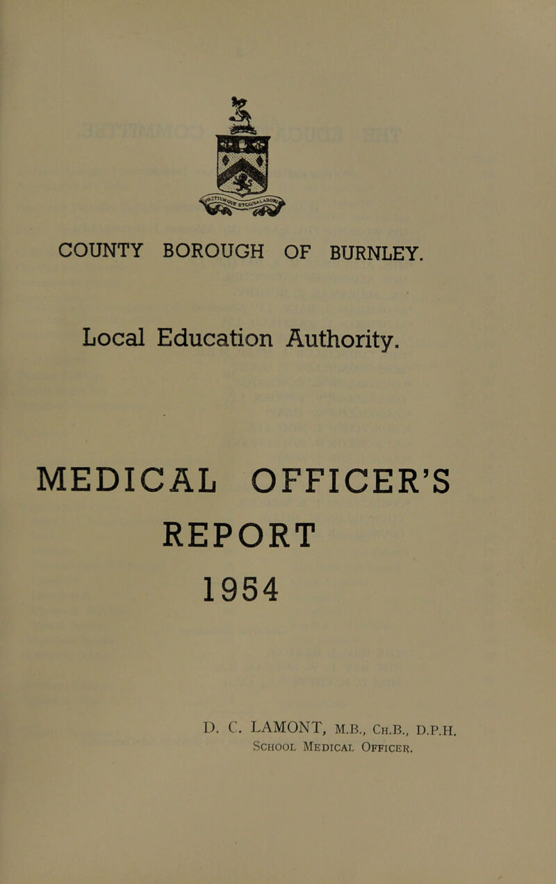 COUNTY BOROUGH OF BURNLEY. Local Education Authority. MEDICAL OFFICER’S REPORT 1954 D. C. LAMONT, M.B., Ch.B., D.P.H, .School Medical Officer.