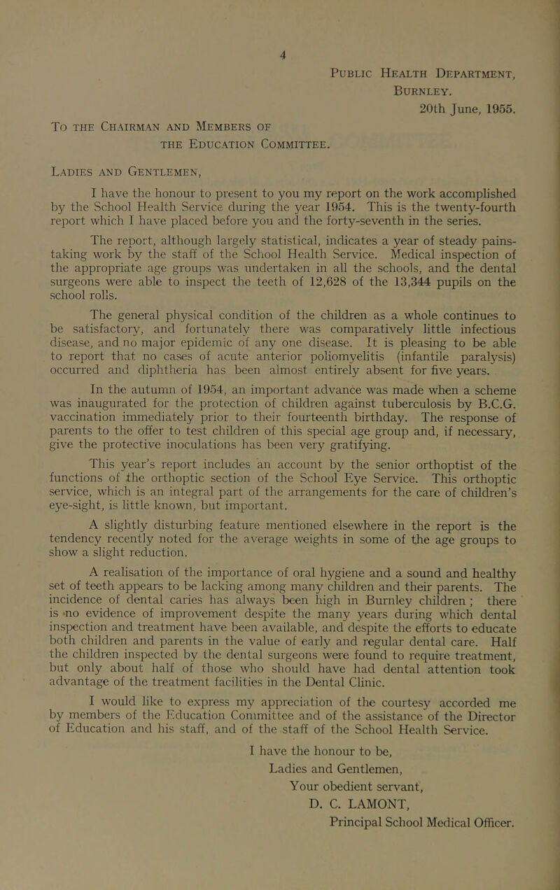 Public Health Department, Burnley. To THE Chairman and Members of the Education Committee. 20lh June, 1955. Ladies and Gentlemen, I have the honour to present to you my report on the work accomplished by the School Health Service during the year 1954. This is the twenty-fourth report which I have placed before you and the forty-seventh in the series. The report, although largely statistical, indicates a year of steady pains- taking work by the staff of the School Health Service. Medical inspection of the appropriate age groups was undertaken in all the schools, and the dental surgeons were able to inspect the teeth of 12,628 of the 13,344 pupils on the school rolls. The general physical condition of the children as a whole continues to be satisfactory, and fortunately there was comparatively little infectious disease, and no major epidemic of any one disease. It is pleasing to be able to report that no cases of acute anterior poliomyelitis (infantile paralysis) occurred and diphtheria has been almost entirely absent for five years. In the autumn of 1954, an important advance was made when a scheme was inaugurated for the protection of children against tuberculosis by B.C.G. vaccination immediately prior to their fourteenth birthday. The response of parents to the offer to test children of this special age group and, if necessary, give the protective inoculations has been very gratifying. This year’s report includes an account by the senior orthoptist of the functions of the orthoptic section of the School Eye Service. This orthoptic service, which is an integral part of the arrangements for the care of children’s eye-sight, is little known, but important. A slightly disturbing feature mentioned elsewhere in the report is the tendency recently noted for the average weights in some of the age groups to show a slight reduction. A realisation of the importance of oral hygiene and a sound and healthy set of teeth appears to be lacking among many children and their parents. The incidence of dental caries has always been high in Burnley children ; there is ^no evidence of improvement despite the many years during which dental inspection and treatment have been available, and despite the efforts to educate both children and parents in the value of early and regular dental care. Half the children inspected by the dental surgeons were found to require treatment, but only about half of those who should have had dental attention took advantage of the treatment facilities in the Dental Clinic. I would like to express my appreciation of the courtesy accorded me by members of the Education Committee and of the assistance of the Director of Education and his staff, and of the staff of the School Health Service. I have the honour to be. Ladies and Gentlemen, Your obedient servant, D. C. LAMONT, Principal School Medical Officer.