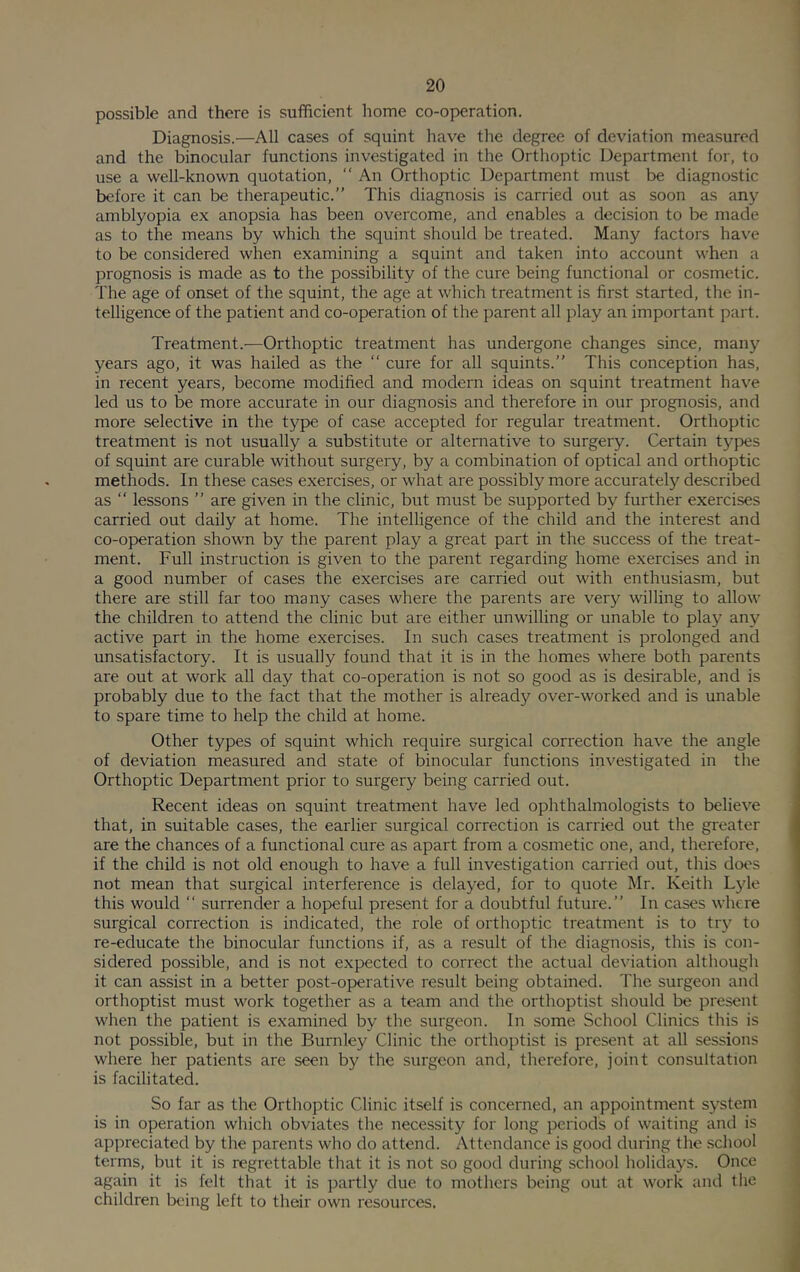 possible and there is sufficient home co-operation. Diagnosis.—All cases of squint have the degree of deviation measured and the binocular functions investigated in the Orthoptic Department for, to use a well-known quotation, “ An Orthoptic Department must be diagnostic before it can be therapeutic.” This diagnosis is carried out as soon as anj'^ amblyopia ex anopsia has been overcome, and enables a decision to be made as to the means by which the squint should be treated. Many factors have to be considered when examining a squint and taken into account w’hen a prognosis is made as to the possibility of the cure being functional or cosmetic. The age of onset of the squint, the age at which treatment is first started, the in- telligence of the patient and co-operation of the parent all play an important part. Treatment.—Orthoptic treatment has undergone changes since, many years ago, it was hailed as the “ cure for all squints.” This conception has, in recent years, become modified and modern ideas on squint treatment have led us to be more accurate in our diagnosis and therefore in our prognosis, and more selective in the type of case accepted for regular treatment. Orthoptic treatment is not usually a substitute or alternative to surgery. Certain types of squint are curable without surgery, by a combination of optical and orthoptic methods. In these cases exercises, or what are possibly more accurately described as ” lessons ” are given in the clinic, but must be supported by further exercises carried out daily at home. The intelligence of the child and the interest and co-operation shown by the parent play a great part in the success of the treat- ment. Full instruction is given to the parent regarding home exercises and in a good number of cases the exercises are carried out with enthusiasm, but there are still far too many cases where the parents are very willing to allow the children to attend the clinic but are either unwilling or unable to play any active part in the home exercises. In such cases treatment is prolonged and unsatisfactory. It is usually found that it is in the homes where both parents are out at work all day that co-operation is not so good as is desirable, and is probably due to the fact that the mother is already over-worked and is unable to spare time to help the child at home. Other types of squint which require surgical correction have the angle of deviation measured and state of binocular functions investigated in the Orthoptic Department prior to surgery being carried out. Recent ideas on squint treatment have led ophthalmologists to believe that, in suitable cases, the earlier surgical correction is carried out the greater are the chances of a functional cure as apart from a cosmetic one, and, therefore, if the child is not old enough to have a full investigation carried out, this does not mean that surgical interference is delayed, for to quote Mr. Keith Lyle this would ‘‘ surrender a hopeful present for a doubtful future.” In cases where surgical correction is indicated, the role of orthoptic treatment is to try to re-educate the binocular functions if, as a result of the diagnosis, this is con- sidered possible, and is not expected to correct the actual deviation although it can assist in a better post-operative result being obtained. The surgeon and orthoptist must work together as a team and the orthoptist should be present when the patient is examined by the surgeon. In some School Clinics this is not possible, but in the Burnley Clinic the orthoptist is present at all sessions where her patients are seen by the surgeon and, therefore, joint consultation is facilitated. So far as the Orthoptic Clinic itself is concerned, an appointment system is in operation which obviates the necessity for long periods of waiting and is appreciated by the parents who do attend. Attendance is good during the .school terms, but it is regrettable that it is not so good during school holidays. Once again it is felt that it is partly due to mothers being out at work and the children being left to their own resources.