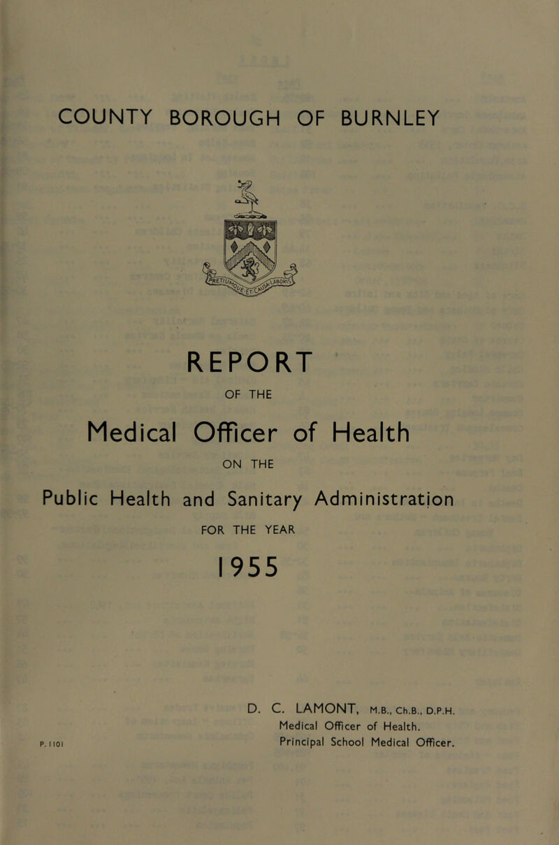 COUNTY BOROUGH OF BURNLEY REPORT OF THE Medical Officer of Health ON THE Public Health and Sanitary Administration FOR THE YEAR 1955 D. C. LAMONT. m.b., Ch.B., D.P.H. Medical Officer of Health. Principal School Medical Officer.