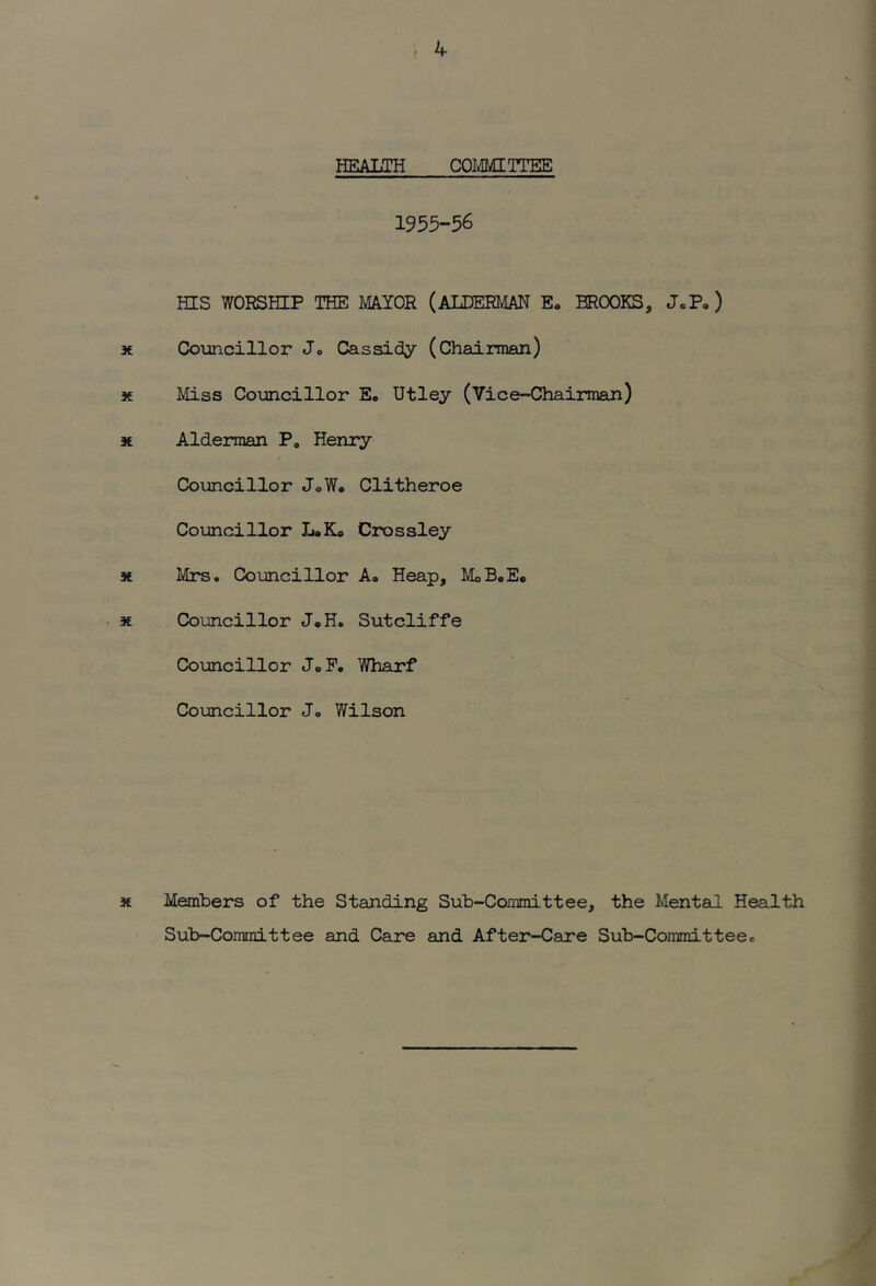 HEALTH COIvIMITTEE 1955-56 HIS WORSHIP THE MAYOR (ALDERIvIAN E, BROOKS, JcP, ) X. Councillor Jo Cassidy (Chainnan) X Miss Councillor E. Utley (Vice-Chairman) 3€ Alderman P, Henry Councillor JoW. Clitheroe Councillor L*K« Crossley * Mrs. Councillor A, Heap, MoB.Ec X Councillor J«H. Sutcliffe Co\mcillor JoP. YHiarf Councillor Jo Wilson X Members of the Standing Sub-Committee, the Mental Health Sub-Committee and Caro and After-Care Sub-Committeee