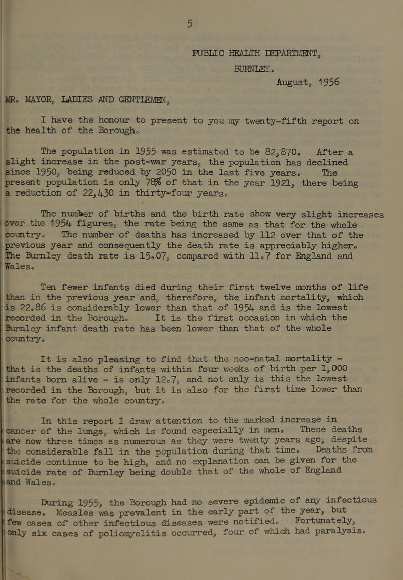 PUBLIC HEALTH DEPARTI.IENT, BUMLEY. August, 1956 . JIR. MAYOR, LADIES AND GENTLEMEN, I have the honour to present to you ny twenty-fifth report on the health of the Borougho The population in 1955 was estimated to he 82,87O0 After a slight increase in the post-war years, the population has declined since 1950, being reduced by 2050 in the last five years. The present population is only 7^ of that in the year 1921, there being a reduction of 22,430 in thirty-four years o The number of births eoid the birth rate show veiy slight increases iover the 1954 figures, the rate being the same as that for the (whole I countryo The number of deaths has increased by 112 over that of the L previous year and consequently the death rate is appreciably higher. ; The Burnley death rate is 15o07, corrpared with 11.7 for England and ” Wales© Ten fewer infants died during their first twelve months of life than in the previous year and, therefore, the infant mortality, which is 22o86 is considerebly lower than that of 1954 and is the lowest recorded in the Borough© It is the first occasion in v;hich the Burnley infant death rate has been lower than that of the whole coimtiy© It is also pleasing to find that the neo-natal mortality - that is the deaths of infants within four v/eeks of birth per 1,000 : infants bom alive - is only 12©7s and not only is this the lowest : recorded in the Borough, but it is also for the first time lower than ■ the rate for the whole countryo In this report I draw attention to the marked increase in r cancer of the lungs, which is found especially in men© These deaths ► are now three times as numerous as they were twenty years ago, despite ' the considerable fall in the population during that time© Deaths from i suicide continue to be high, and no explanation can be given for the j suicide rate of Burnley being double that of the whole of England land Wades© i I During 1955, the Borough had no severe epidemic of any infectious I disease© Measles was prevalent in the early part of the year, but I few cases of other infectious diseases were notified© Fortunately, only six cases of polionyelitis occurred, four of which had paralysis©