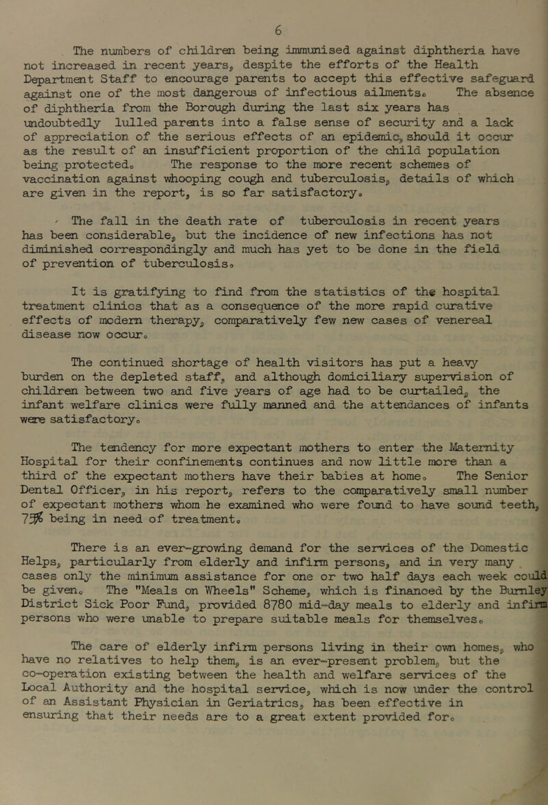 The nxjmbers of children being immunised against diphtheria have not increased in recent years^ despite the efforts of the Health Department Staff to encourage parents to accept this effective safeguard against one of the most dangerous of infectious ailmentso The absence of diphtheria from the Borough during the last six years has undoubtedly lulled parents into a false sense of security and a lack of appreciation of the serious effects of an epidemic, should it occur as the result of an insijifficient proportion of the child population being protectedo The response to the more recent schemes of vaccination against whooping cough and tuberculosis, details of which are given in the report, is so far satisfactoryo ' The fall in the death rate of tuberculosis in recent years has been considerable, but the incidence of new infections has not diminished correspondingly and much has yet to be done in the field of prevention of tuberculosiso It is gratifying to find f2X>m the statistics of the hospital treatment clinics that as a consequence of the more rapid curative effects of modem therapy, comparatively few new cases of venereal disease now occuto The continued shortage of health visitors has put a heavy burden on the depleted staff, and although domiciliary supervision of children between two and five years of age had to be curtailed, the infant welfare clinics were fully manned and the attendances of infants were satisfactoryo The tendency for more expectant mothers to enter the Maternity Hospital for their confinements continues and now little more than a third of the expectant mothers have their babies at homeo The Senior Dental Officer, in his report, refers to the conparatively small number of expectant mothers whom he examined who were found to have sound teeth, 73?S being in need of treatmento There is an ever-growing demand for the se2rvices of the Domestic Helps, paxticularly from elderly and infirm persons, and in very many cases only the minimum assistance for one or two half days each week could be giveno The Meals on Wheels Scheme, which is financed by the Burnley District Sick Poor Fund, provided 8780 mid-day meals to elderly and infirm persons who were unable to prepeire suitable meals for themselves o The care of elderly infim persons living in their own homes, who have no relatives to help them, is an ever-present problem, but the co-operation existing between the health and welfare services of the Local Authority and the hospital service, which is now under the control of an Assistant Physician in Geriatrics, has been effective in ensuring that their needs are to a great extent prxjvided foro
