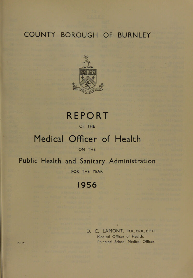 COUNTY BOROUGH OF BURNLEY REPORT OF THE Medical Officer of Health ON THE Public Health and Sanitary Administration FOR THE YEAR 1956 D. C. LAMONT, m.b., ch.B., d.p.h. Medical Officer of Health. Principal School Medical Officer.